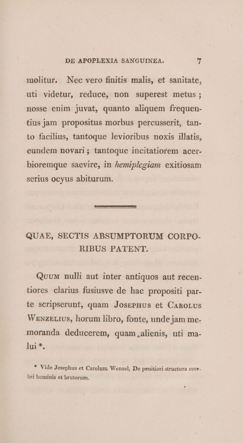 molitur. Nec vero finitis malis, et sanitate, uti videtur, reduce, non superest metus ; nosse enim juvat, quanto aliquem frequen¬ tius jam propositus morbus percusserit, tan¬ to facilius, tantoque levioribus noxis illatis, eundem novari; tantoque incitatiorem acer- bioremque saevire, in hemiplegiam exitiosam serius ocyus abiturum. QUAE, SECTIS ABSUMPTORUM CORPO¬ RIBUS PATENT. Quum nulli aut inter antiquos aut recen- tiores clarius fusiusve de hac propositi par¬ te scripserunt, quam Josephus et Carolus Wenzelius, horum libro, fonte, unde jam mcr moranda deducerem, quam ^alienis, uti ma¬ lui * Vide Josephus et Carolum Wenzel, De penitiori structura cere¬ bri hominis et brutorum.