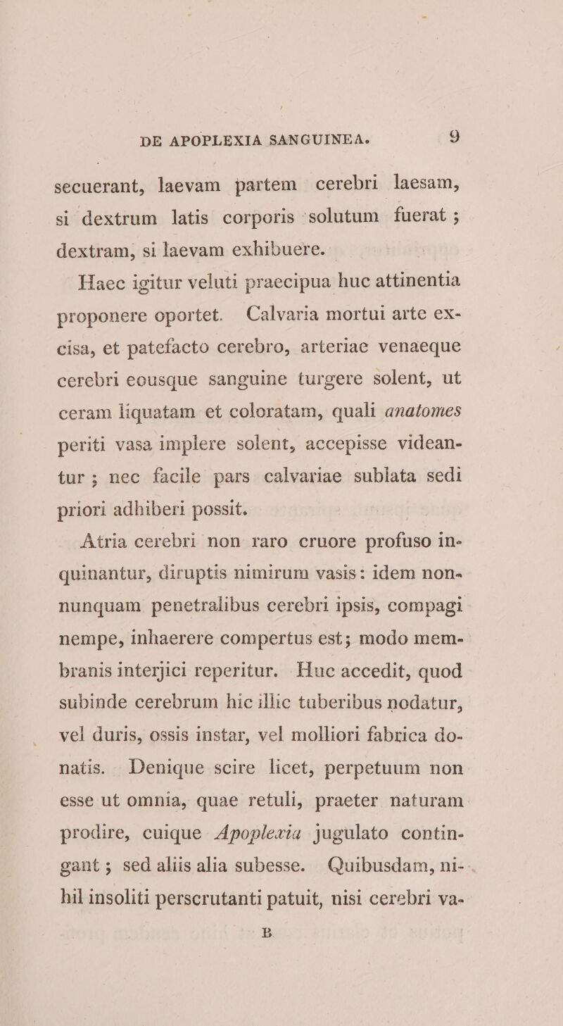 secuerant, laevam partem cerebri laesam, si dextrum latis corporis solutum fuerat; dextram, si laevam exhibuere. Haec igitur veluti praecipua huc attinentia proponere oportet. Calvaria mortui arte ex¬ cisa, et patefacto cerebro, arteriae venaeque cerebri eousque sanguine turgere solent, ut ceram liquatam et coloratam, quali anatomes periti vasa implere solent, accepisse videan¬ tur ; nec facile pars calvariae sublata sedi priori adhiberi possit. Atria cerebri non raro cruore profuso in¬ quinantur, diruptis nimirum vasis: idem non- nunquam penetralibus cerebri ipsis, compagi nempe, inhaerere compertus est; modo mem¬ branis interjici reperitur. Huc accedit, quod subinde cerebrum hic illic tuberibus nodatur, vel duris, ossis instar, vel molliori fabrica do¬ natis. Denique scire licet, perpetuum non esse ut omnia, quae retuli, praeter naturam prodire, cuique Apoplecvia jugulato contin¬ gant y sed aliis alia subesse. Quibusdam, ni¬ hil insoliti perscrutanti patuit, nisi cerebri va- B