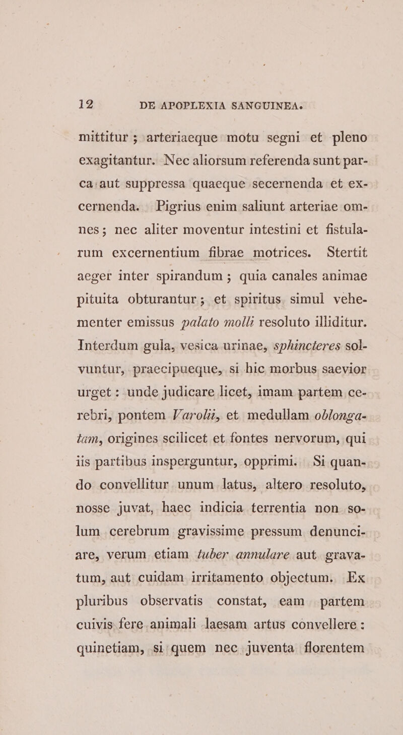 mittitur ; arteriaeque motu segni et pleno exagitantur. Nec aliorsum referenda sunt par¬ ca aut suppressa quaeque secernenda et ex¬ cernenda. Pigrius enim saliunt arteriae om¬ nes ; nec aliter moventur intestini et fistula¬ rum excernentium fibrae rnotrices. Stertit aeger inter spirandum ; quia canales animae pituita obturantur; et spiritus simul vehe¬ menter emissus palato molli resoluto illiditur. Interdum gula, vesica urinae, sphincteres sol¬ vuntur, praecipueque, si hic morbus saevior urget: unde judicare licet, imam partem ce¬ rebri, pontem Varolii^ et medullam oblonga- tam^ origines scilicet et fontes nervorum, qui iis partibus insperguntur, opprimi. Si quan¬ do convellitur unum latus, altero resoluto, nosse juvat, haec indicia terrentia non so¬ lum cerebrum gravissime pressum denunci- are, verum etiam tuber annulare aut grava¬ tum, aut cuidam irritamento objectum. Ex pluribus observatis constat, eam partem cuivis fere animali laesam artus convellere: quinetiam, si quem nec juventa florentem