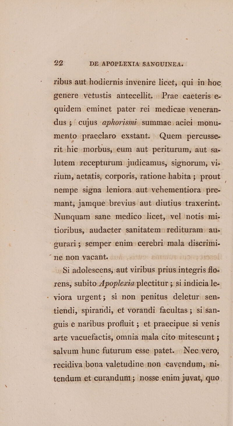 ribus aut hodiernis invenire licet, qui in hoc genere vetustis antecellit. Prae caeteris e- quidem eminet pater rei medicae veneran¬ dus 5 ' cujus aphorismi summae aciei monu¬ mento praeclaro exstant. Quem percusse¬ rit hic morbus, eum aut periturum, aut sa¬ lutem recepturum judicamus, signorum, vi¬ rium, aetatis, corporis, ratione habita ; prout nempe signa leniora aut vehementiora pre¬ mant, jamque brevius aut diutius traxerint. Nunquam sane medico licet, vel notis mi¬ tioribus, audacter sanitatem redituram au¬ gurari ; semper enim cerebri mala discrimi- ' ne non vacant. Si adolescens, aut viribus prius integris flo¬ rens, subito Apoplea^ta plectitur; si indicia le- • viora urgent; si non penitus deletur sen- tiendi, spirandi, et vorandi facultas; si san¬ guis e naribus profluit; et praecipue si venis arte vacuefactis, omnia mala cito mitescunt; salvum hunc futurum esse patet. Nec vero, recidiva bona valetudine non -cavendum, ni¬ tendum et curandum; nosse enim juvat, quo