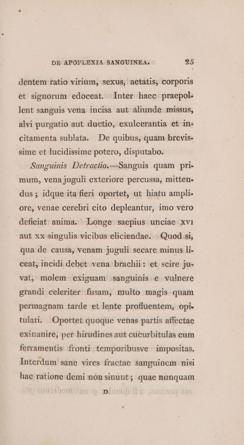 dentem ratio virium, sexus, aetatis, corporis et signorum edoceat. Inter haec praepol¬ lent sanguis vena incisa aut aliunde missus, alvi purgatio aut ductio, exulcerantia et in¬ citamenta sublata. De quibus, quam brevis¬ sime et lucidissime potero, disputabo. Sanguinis Detractio,—quam pri¬ mum, vena juguli exteriore percussa, mitten¬ dus ; idque ita fieri oportet, ut hiatu ampli¬ ore, venae cerebri cito depleantur, imo vero deficiat anima. Longe saepius unciae xvi aut XX singulis vicibus eliciendae. Quod si, qua de causa, venam juguli secare minus li¬ ceat, incidi debet vena brachii: et scire ju¬ vat, molem exiguam sanguinis e vulnere grandi celeriter fusam, multo magis quam permagnam tarde et lente profluentem, opi¬ tulari. Oportet quoque venas partis affectae exinanire, per hirudines aut cucurbitulas cum ferramentis fronti temporibusve impositas. Interdum sane vires fractae sanguinem nisi hac ratione demi non sinunt; quae nunquam I ■ ^ D.