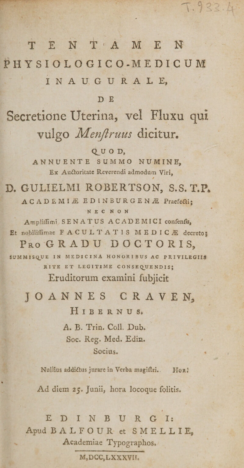 T E N T • A M E N PHYSIOLOGICO-MEDICUM INAUGURALE, D E Secretione Uterina, vel Fluxu qui vulgo Menjlruus dicitur. Q^U O D, ANNUENTE SUMMO NUMINE, Ex AuOoritate Reverendi admodum Viri, PV. ' / D. GULIELM1 ROBERTSQN, S.S. T.P. ACADEMI/E ED INBURGEN£ Praefeci; NEC NON Ampliflimi SENATUS A C AD E MICI confenfu. Et nobiliffimae FACULTATIS MEDICA decreto § ProGRADU doctoris, tUMMISQUE IN MEDICINA HONORIBUS AC PRIVILEGIIS RITE F.T LEGITIME CONSEQUENDIS} Eruditorum examini fubjicit JOANNES GRAVER, HlBERNUS, A. B. Trin. Coli. Dub» Soc. Reg. Med. Edim Socius. < Nullius addi&amp;us jurare in Verba magiftri.. HcrJ Ad diem 25. Junii, hora locoque folitis. 4 EDINBURGI: Apud BALFOUR et SMELLIE, Academiae Typographos. M.DCC.LXXXVII,