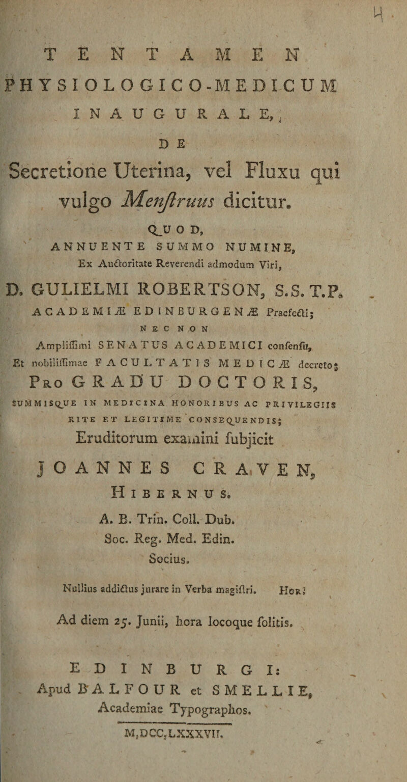 M • tentamen' PHYSIOLOGICO-MEDICUM INAUGURALE, , D E Secretione Uterina, vel Fluxu qui vulgo Menjlruus dicitur. QJJ O D, ANNUENTE SUMMO NUMINE, ^ Ex Auctoritate Reverendi admodum Viri, D. GULIELMI ROBERTSON, S.S.T.P. ACADEMIA EDINBURGENjE Pracfcfti; ‘ nec non Ampiiilimi SENATUS ACADEMICI confenfu. Et nobililEmae FACULTATIS MEDICiE decreto3 Pro GRADU D O G T O R I S, X . JUMM1SQ_UE IN MEDICINA HONORIBUS AC PRIVILEGIIS RITE F.T LEGITIME ‘C0NSEQ_UENDIS; Eruditorum exauiini fubjicit jOANNES CRA.VEN, Hibernus. A. B. Trin. Coll. Dub. Soc. Reg. Med. Edin. Socius. Nullius addiftus jurare in Verba magiflri. Hor» Ad diem 25. Junii, hora locoque folitis. EDINBURGI: Apud BALFOUR et SMELLIE, Academiae Typographos. M,DCC,LXXXVir,