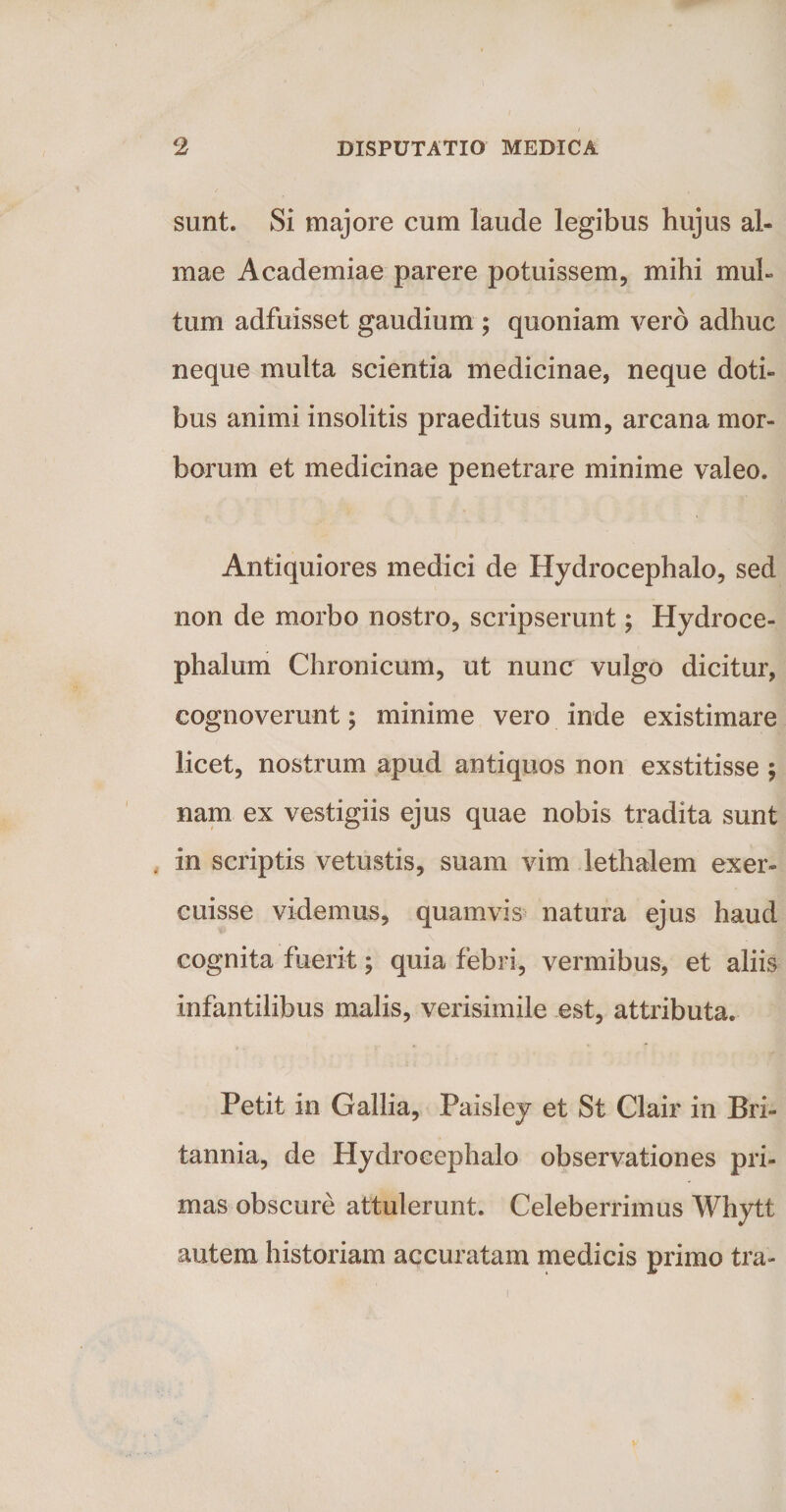 sunt. Si majore cum laude legibus hujus al¬ mae Academiae parere potuissem, mihi mul¬ tum adfuisset gaudium ; quoniam vero adhuc neque multa scientia medicinae, neque doti¬ bus animi insolitis praeditus sum, arcana mor¬ borum et medicinae penetrare minime valeo. Antiquiores medici de Hydrocephalo, sed non de morbo nostro, scripserunt; Hydroce- phalum Chronicum, ut nunc vulgo dicitur, cognoverunt; minime vero inde existimare licet, nostrum apud antiquos non exstitisse ; nam ex vestigiis ejus quae nobis tradita sunt in scriptis vetustis, suam vim lethalem exer¬ cuisse videmus, quamvis natura ejus haud cognita fuerit; quia febri, vermibus, et aliis infantilibus malis, verisimile est, attributa. Petit in Gallia, Paisley et St Clair in Bri¬ tannia, de Hydrocephalo observationes pri¬ mas obscure attulerunt. Celeberrimus Whytt autem historiam accuratam medicis primo tra-