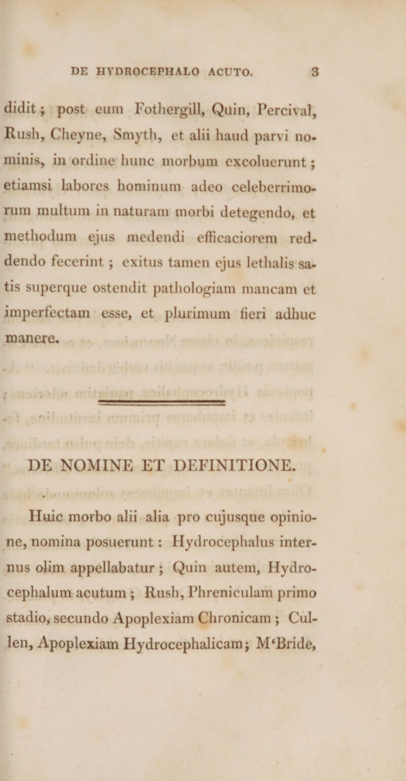 didit; post eum Fothergill, Quin, Percival, Rush, Cheyne, Smyth, et alii haud parvi no¬ minis, in ordine hunc morbum excoluerunt; etiamsi labores hominum adeo celeberrimo¬ rum multum in naturam morbi detegendo, et methodum ejus medendi efficaciorem red¬ dendo fecerint ; exitus tamen ejus lethalis sa¬ tis superque ostendit pathologiam mancam et imperfectam esse, et plurimum fieri adhuc manere. I |» • • * j • i > m; iru f||4i J DE NOMINE ET DEFINITIONE. . Huic morbo alii alia pro cujusque opinio¬ ne, nomina posuerunt: Hydrocephalus inter¬ nus olim appellabatur ; Quin autem, Hydro- cephalum acutum ; Rush, Phreniculam primo stadio, secundo Apoplexiam Chronicam ; Cul- len, Apoplexiam Hydrocephalicamj M‘Bride,