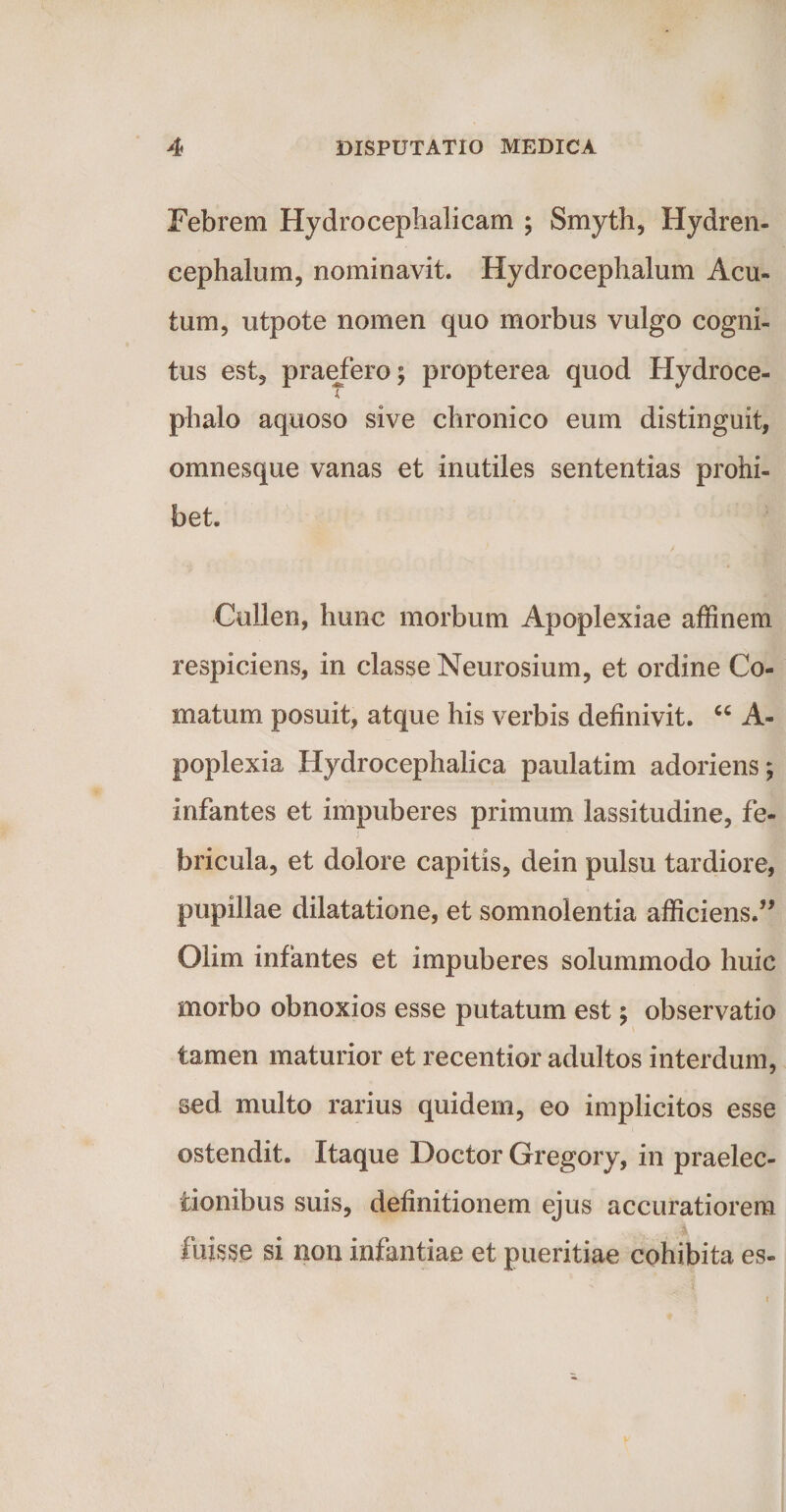 Febrem Hydrocephalicam ; Smyth, Hydren- cephalum, nominavit. Hydrocephalum Acu¬ tum, utpote nomen quo morbus vulgo cogni¬ tus est, praefero; propterea quod Hydroce- phalo aquoso sive chronico eum distinguit, omnesque vanas et inutiles sententias prohi¬ bet. Cullen, hunc morbum Apoplexiae affinem respiciens, in classe Neurosium, et ordine Co¬ matum posuit, atque his verbis definivit. “ A- poplexia Hydrocephalica paulatim adoriens; infantes et impuberes primum lassitudine, fe¬ bricula, et dolore capitis, dein pulsu tardiore, pupillae dilatatione, et somnolentia afficiens.” Olim infantes et impuberes solummodo huic morbo obnoxios esse putatum est; observatio tamen maturior et recentior adultos interdum, sed multo rarius quidem, eo implicitos esse ostendit. Itaque Doctor Gregory, in praelec¬ tionibus suis, definitionem ejus accuratiorem fuisse si non infantiae et pueritiae cohibita es-