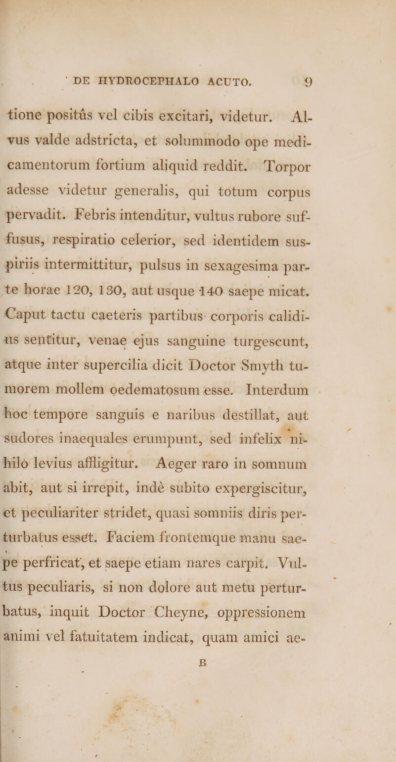 tione positus vel cibis excitari, videtur. Al¬ vus valde adstricta, et solummodo ope medi¬ camentorum fortium aliquid reddit. Torpor adesse videtur generalis, qui totum corpus pervadit. Febris intenditur, vultus rubore suf¬ fusus, respiratio celerior, sed identidem sus¬ piriis intermittitur, pulsus in sexagesima par- te horae 120, 130, aut usque 140 saepe micat. Caput tactu caeteris partibus corporis calidi¬ us sentitur, venae ejus sanguine turgescunt, atque inter supercilia dicit Doctor Smyth tu¬ morem mollem oedematosum esse. Interdum hoc tempore sanguis e naribus destillat, aut • sudores inaequales erumpunt, sed infelix ni¬ hilo levius affligitur. Aeger raro in somnum abit, aut si irrepit, inde subito expergiscitur, et peculiariter stridet, quasi somniis diris per¬ turbatus esset. Faciem frontemque manu sac- « pe perfricat, et saepe etiam nares carpit. Vul¬ tus peculiaris, si non dolore aut metu pertur¬ batus, inquit Doctor Cheyne, oppressionem animi vel fatuitatem indicat, quam amici ae- B •> t