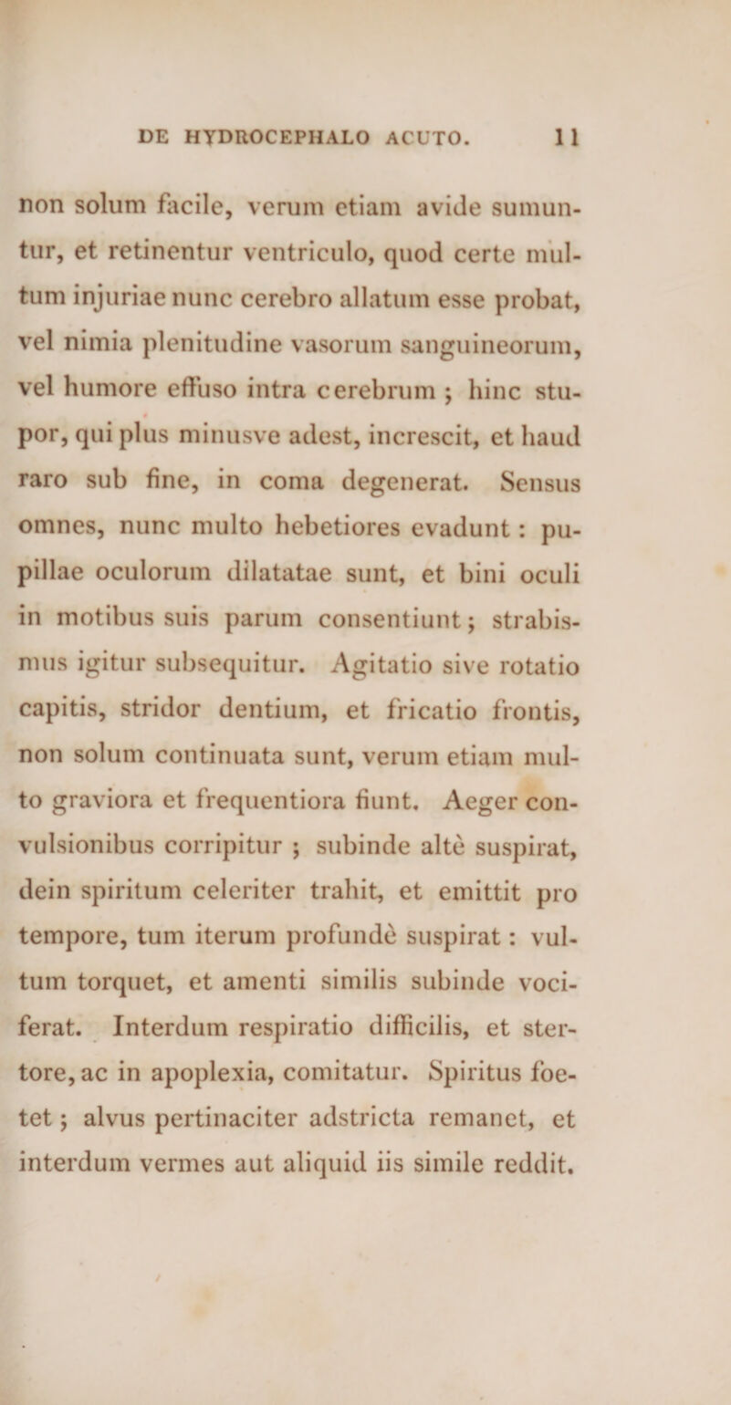 non solum facile, verum etiam avide sumun¬ tur, et retinentur ventriculo, quod certe mul¬ tum injuriae nunc cerebro allatum esse probat, vel nimia plenitudine vasorum sanguineorum, vel humore effuso intra cerebrum ; hinc stu- por, qui plus minusve adest, increscit, et haud raro sub fine, in coma degenerat. Sensus omnes, nunc multo hebetiores evadunt: pu¬ pillae oculorum dilatatae sunt, et bini oculi in motibus suis parum consentiunt; strabis¬ mus igitur subsequitur. Agitatio sive rotatio capitis, stridor dentium, et fricatio frontis, non solum continuata sunt, verum etiam mul¬ to graviora et frequentiora fiunt. Aeger con¬ vulsionibus corripitur ; subinde alte suspirat, dein spiritum celeriter trahit, et emittit pro tempore, tum iterum profunde suspirat: vul¬ tum torquet, et amenti similis subinde voci¬ ferat. Interdum respiratio difficilis, et ster- tore, ac in apoplexia, comitatur. Spiritus foe¬ tet ; alvus pertinaciter adstricta remanet, et interdum vermes aut aliquid iis simile reddit.