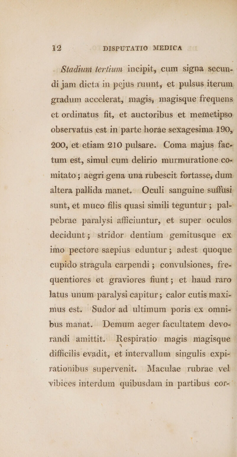 Stadium tertium incipit, cum signa secun¬ di jam dicta in pejus ruunt, et pulsus iterum gradum accelerat, magis, magisque frequens et ordinatus fit, et auctoribus et memetipso observatus est in parte horae sexagesima 190, 200, et etiam 210 pulsare. Coma majus fac¬ tum est, simul cum delirio murmuratione co¬ mitato ; aegri gena una rubescit fortasse, dum altera pallida manet. Oculi sanguine suffusi sunt, et muco filis quasi simili teguntur ; pal¬ pebrae paralysi afficiuntur, et super oculos decidunt $ stridor dentium gemitusque ex imo pectore saepius eduntur; adest quoque cupido stragula carpendi; convulsiones, fre- quentiores et graviores fiunt; et haud raro latus unum paralysi capitur; calor cutis maxi¬ mus est. Sudor ad ultimum poris ex omni¬ bus manat. Demum aeger facultatem devo¬ randi amittit. Respiratio magis magisque difficilis evadit, et intervallum singulis expi- rationibus supervenit. Maculae rubrae vel vibices interdum quibusdam in partibus cor-