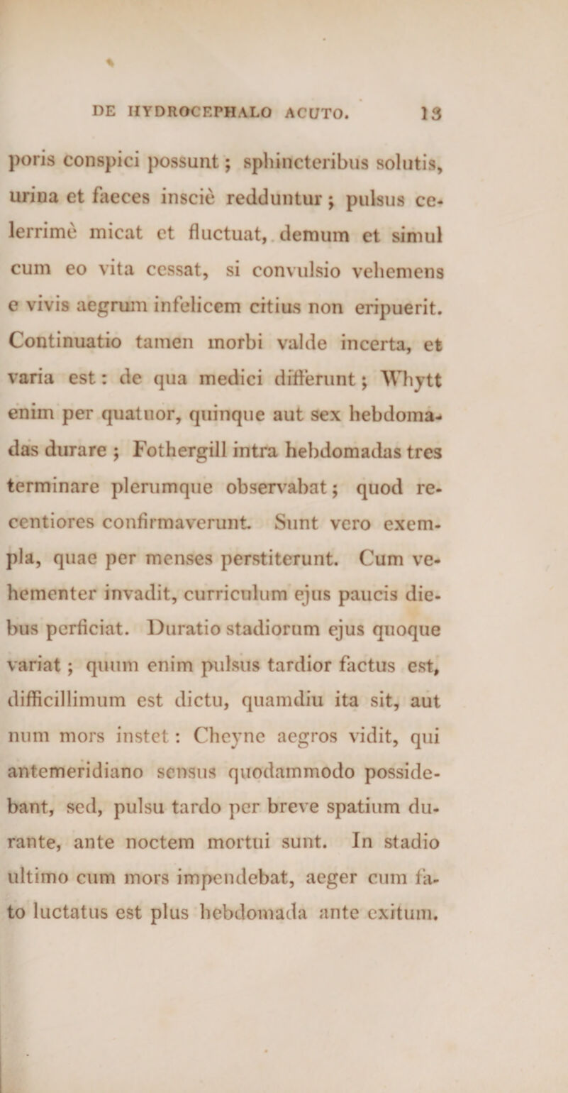 poris conspici possunt; sphincteribus solutis, urina et faeces inscie redduntur; pulsus ce¬ lerrime micat et fluctuat, demum et simul cum eo vita cessat, si convulsio vehemens e vivis aegrum infelicem citius non eripuerit. Continuatio tamen morbi valde incerta, et varia est: de qua medici differunt; Whytt enim per quatuor, quinque aut sex hebdoma¬ das durare ; Fothergill intra hebdomadas tres terminare plerumque observabat; quod re- centiores confirmaverunt Sunt vero exem¬ pla, quae per menses perstiterunt. Cum ve¬ hementer invadit, curriculum ejus paucis die¬ bus perficiat. Duratio stadiorum ejus quoque variat; quum enim pulsus tardior factus est, difficillimum est dictu, quamdiu ita sit, aut num mors instet: Cheyne aegros vidit, qui antemeridiano sensus quodammodo posside¬ bant, sed, pulsu tardo per breve spatium du¬ rante, ante noctem mortui sunt. In stadio ultimo cum mors impendebat, aeger cum fa¬ to luctatus est plus hebdomada ante exitum.
