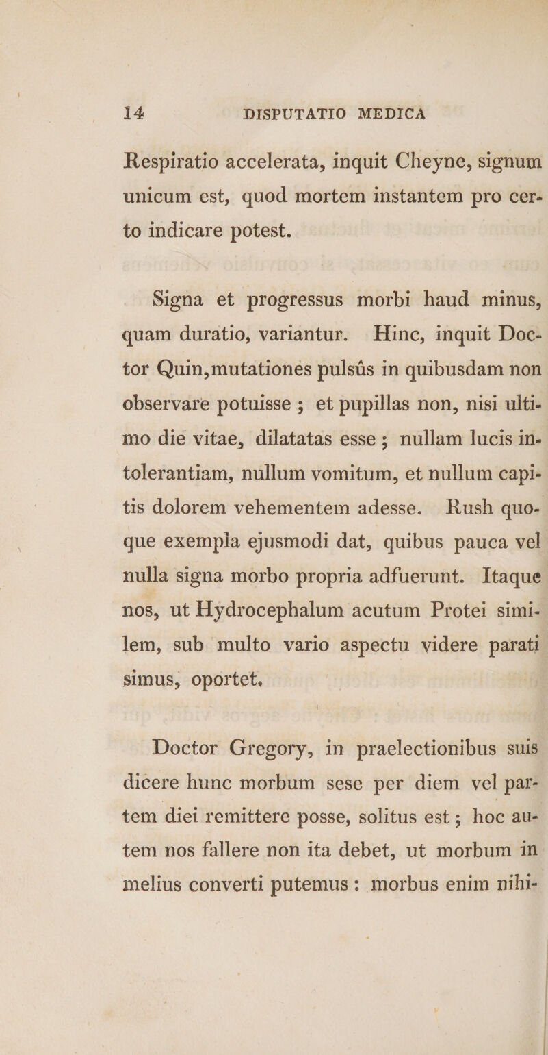 Respiratio accelerata, inquit Cheyne, signum unicum est, quod mortem instantem pro cer¬ to indicare potest. Signa et progressus morbi haud minus, quam duratio, variantur. Hinc, inquit Doc- tor Quin,mutationes pulsus in quibusdam non observare potuisse ; et pupillas non, nisi ulti¬ mo die vitae, dilatatas esse ; nullam lucis in¬ tolerantiam, nullum vomitum, et nullum capi¬ tis dolorem vehementem adesse. Rush quo¬ que exempla ejusmodi dat, quibus pauca vel nulla signa morbo propria adfuerunt. Itaque nos, ut Hydrocephalum acutum Protei simi¬ lem, sub multo vario aspectu videre parati simus, oportet, i Doctor Gregory, in praelectionibus suis dicere hunc morbum sese per diem vel par¬ tem diei remittere posse, solitus est; hoc au¬ tem nos fallere non ita debet, ut morbum in melius converti putemus : morbus enim nihi-