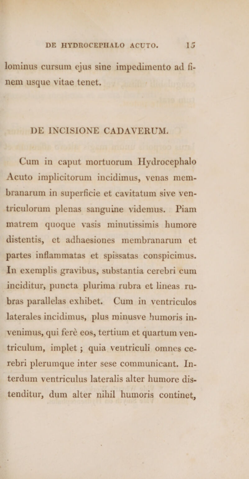 lominus cursum ejus sine impedimento ad fi¬ nem usque vitae tenet. 1)E INCISIONE CADAVERUM. Cum in caput mortuorum Hydrocephalo Acuto implicitorum incidimus, venas mem¬ branarum in superficie et cavitatum sive ven¬ triculorum plenas sanguine videmus. Piam matrem quoque vasis minutissimis humore distentis, et adhaesiones membranarum et partes inflammatas et spissatas conspicimus. In exemplis gravibus, substantia cerebri cum inciditur, puncta plurima rubra et lineas ru¬ bras parallelas exhibet. Cum in ventriculos laterales incidimus, plus minusve humoris in¬ venimus, qui fere eos, tertium et quartum ven¬ triculum, implet ; quia ventriculi omnes ce¬ rebri plerumque inter sese communicant. In¬ terdum ventriculus lateralis alter humore dis¬ tenditur, dum alter nihil humoris continet.