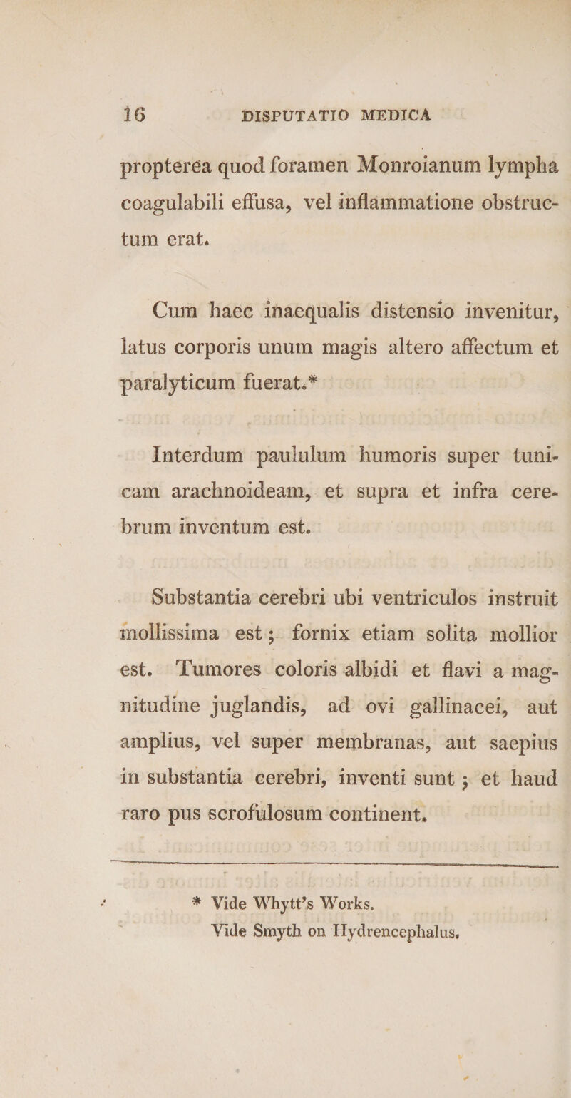 propterea quod foramen Monroianum lympha coagulabili effusa, vel inflammatione obstruc¬ tum erat. Cum haec inaequalis distensio invenitur, latus corporis unum magis altero affectum et paralyticum fuerat.* Interdum paululum humoris super tuni¬ cam arachnoideam, et supra et infra cere¬ brum inventum est. Substantia cerebri ubi ventriculos instruit mollissima est; fornix etiam solita mollior est. Tumores coloris albidi et flavi a mag- nitudine juglandis, ad ovi gallinacei, aut amplius, vel super membranas, aut saepius in substantia cerebri, inventi sunt $ et haud raro pus scrofulosum continent. * Vide Whytfs Works. Vide Smyth on Hydrencephalus.