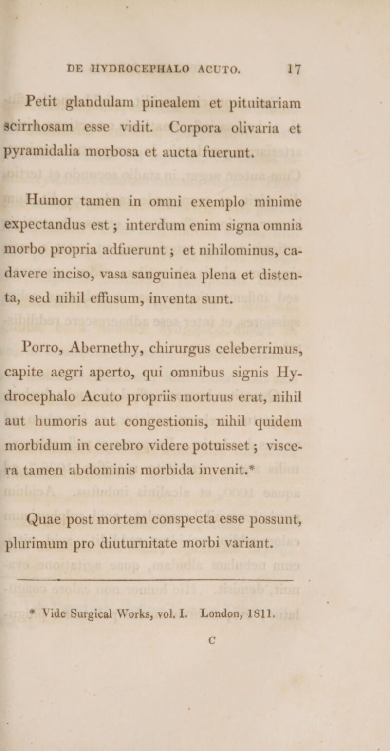 Petit glandulam pinealem et pituitariam scirrhosam esse vidit Corpora olivaria et pyramidalia morbosa et aucta fuerunt. Ilumor tamen in omni exemplo minime expectandus est; interdum enim signa omnia morbo propria adfueruntj et nihilominus, ca¬ davere inciso, vasa sanguinea plena et disten¬ ta, sed nihil effusum, inventa sunt. Porro, Abernethy, chirurgus celeberrimus, capite aegri aperto, qui omnibus signis Ily- drocephalo Acuto propriis mortuus erat, nihil aut humoris aut congestionis, nihil quidem morbidum in cerebro videre potuisset; visce¬ ra tamen abdominis morbida invenit.* Quae post mortem conspecta esse possunt, plurimum pro diuturnitate morbi variant. * Vide Surgical Works, vol. 1. London, 1811. c
