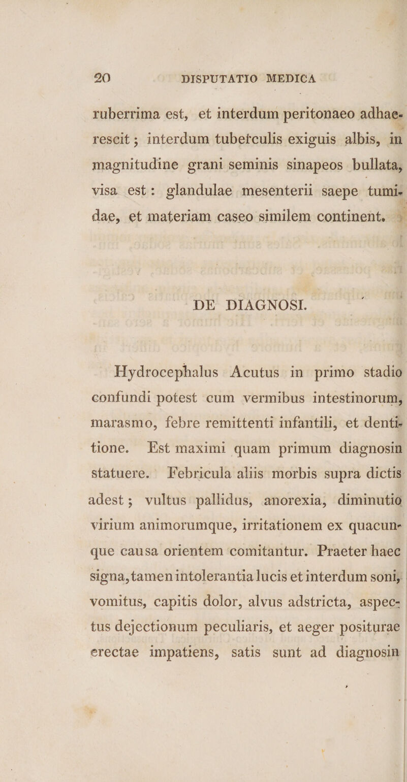 ruberrima est, et interdum peritonaeo adhae¬ rescit ; interdum tubetculis exiguis albis, in magnitudine grani seminis sinapeos bullata, visa est: glandulae mesenterii saepe tumi¬ dae, et materiam caseo similem continent. DE DIAGNOSI. Hydrocephalus Acutus in primo stadio confundi potest cum vermibus intestinorum, marasmo, febre remittenti infantili, et denti¬ tione. Est maximi quam primum diagnosin statuere. Febricula aliis morbis supra dictis adest; vultus pallidus, anorexia, diminutio virium animorumque, irritationem ex quacun¬ que causa orientem comitantur. Praeter haec signa, tamen intolerantia lucis et interdum soni, vomitus, capitis dolor, alvus adstricta, aspec¬ tus dejectionum peculiaris, et aeger positurae erectae impatiens, satis sunt ad diagnosin