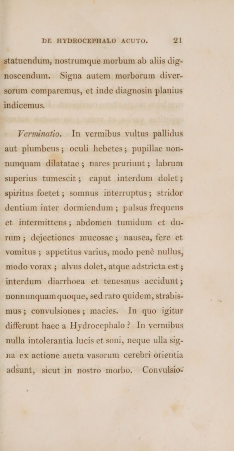 statuendum, nostrumque morbum ab aliis dig¬ noscendum. Signa autem morborum diver¬ sorum comparemus, et inde diagnosin planius indicemus. Verminatio. In vermibus vultus pallidus aut plumbeus; oculi hebetes; pupillae non- nunquam dilatatae ; nares pruriunt; labrum superius tumescit; caput interdum dolet; spiritus foetet; somnus interruptus; stridor dentium inter dormiendum ; pulsus frequens et intermittens; abdomen tumidum et du¬ rum ; dejectiones mucosae ; nausea, fere et vomitus ; appetitus varius, modo pene nullus, modo vorax ; alvus dolet, atque adstricta est ; interdum diarrhoea et tenesmus accidunt; nonnunquamquoque, sed raro quidem, strabis¬ mus ; convulsiones ; macies. In quo igitur differunt haec a Hydrocephalo ? In vermibus nulla intolerantia lucis et soni, neque ulla sig¬ na ex actione aucta vasorum cerebri orientia adsunt, sicut in nostro morbo. Convulsio-