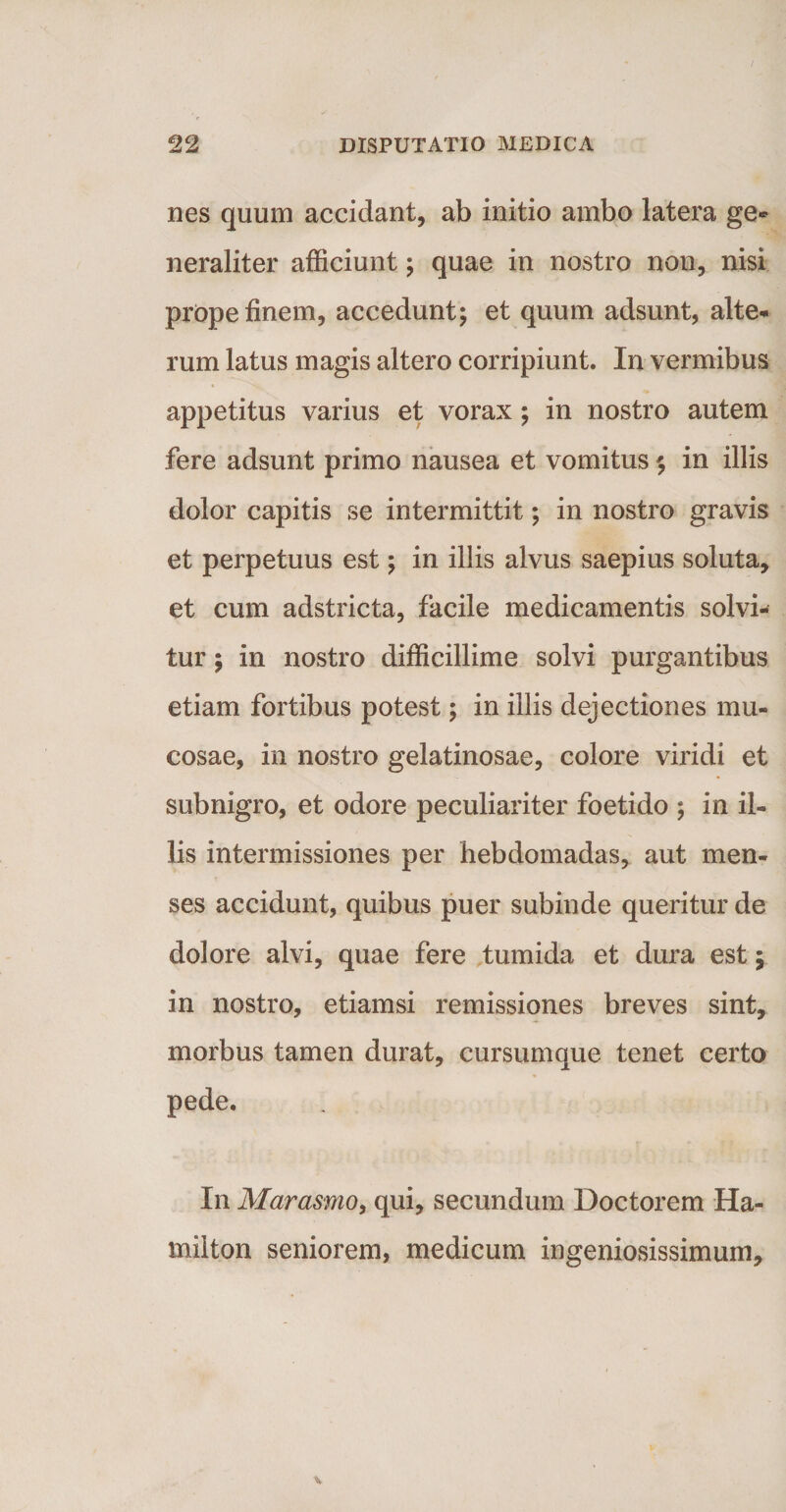 nes quum accidant, ab initio ambo latera ge¬ neraliter afficiunt; quae in nostro non, nisi prope finem, accedunt; et quum adsunt, alte¬ rum latus magis altero corripiunt. In vermibus appetitus varius et vorax; in nostro autem fere adsunt primo nausea et vomitus; in illis dolor capitis se intermittit; in nostro gravis et perpetuus est; in illis alvus saepius soluta, et cum adstricta, facile medicamentis solvi¬ tur ; in nostro difficillime solvi purgantibus etiam fortibus potest; in illis dejectiones mu¬ cosae, in nostro gelatinosae, colore viridi et subnigro, et odore peculiariter foetido ; in il¬ lis intermissiones per hebdomadas, aut men¬ ses accidunt, quibus puer subinde queritur de dolore alvi, quae fere tumida et dura est; in nostro, etiamsi remissiones breves sint, morbus tamen durat, cursumque tenet certo pede. In Marasmo, qui, secundum Doctorem Ha- rnilton seniorem, medicum ingeniosissimum.