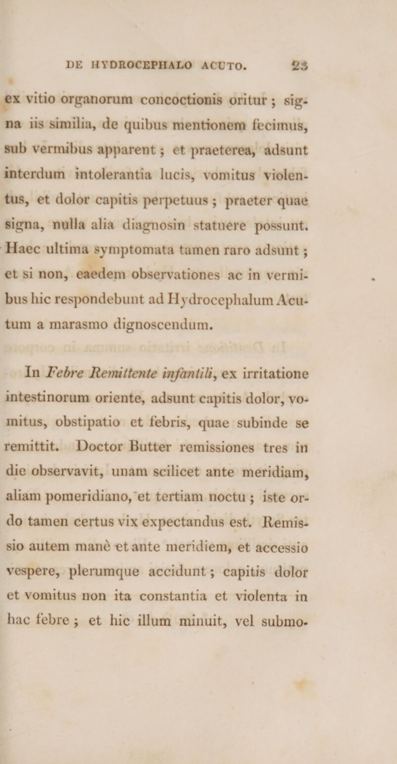 ex vitio organorum concoctionis oritur; sig¬ na iis similia, de quibus mentionem fecimus, sub vermibus apparent; et praeterea, adsunt interdum intolerantia lucis, vomitus violen- tus, et dolor capitis perpetuus ; praeter quae signa, nulla alia diagnosin statuere possunt. Haec ultima symptomata tamen raro adsunt *, et si non, eaedem observationes ac in vermi¬ bus hic respondebunt ad Ilydrocephalum Acu¬ tum a marasmo dignoscendum. In Febre Remittente infantili, ex irritatione intestinorum oriente, adsunt capitis dolor, vo¬ mitus, obstipatio et febris, quae subinde se remittit. Doctor Butter remissiones tres in die observavit, unam scilicet ante meridiam, aliam pomeridiano, et tertiam noctu ; iste or¬ do tamen certus vix expectandus est. Remis¬ sio autem mane et ante meridiem, et accessio vespere, plerumque accidunt; capitis dolor et vomitus non ita constantia et violenta in hac febre ; et hic illum minuit, vel submo-