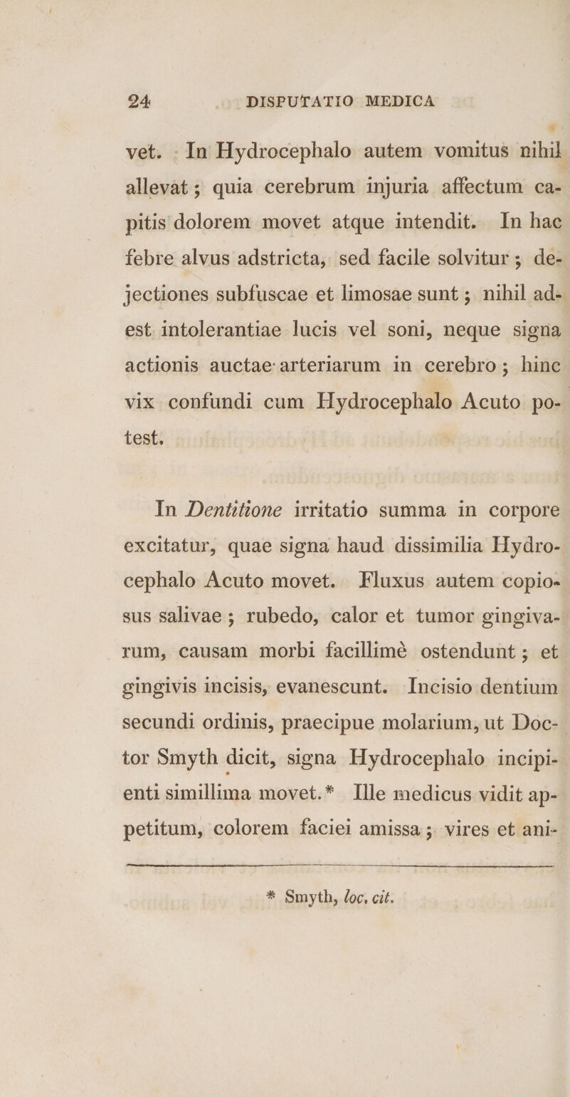 vet. In Hydrocephalo autem vomitus nihil allevat; quia cerebrum injuria affectum ca¬ pitis dolorem movet atque intendit. In hac febre alvus adstricta, sed facile solvitur ; de¬ jectiones subfuscae et limosae sunt; nihil ad¬ est intolerantiae lucis vel soni, neque signa actionis auctae” arteriarum in cerebro; hinc vix confundi cum Hydrocephalo Acuto po¬ test» In jDentitione irritatio summa in corpore excitatur, quae signa haud dissimilia Hydro¬ cephalo Acuto movet. Fluxus autem copio¬ sus salivae ; rubedo, calor et tumor gingiva¬ rum, causam morbi facillime ostendunt; et gingivis incisis, evanescunt. Incisio dentium secundi ordinis, praecipue molarium, ut Doc- tor Smyth dicit, signa Hydrocephalo incipi- enti simillima movet.# Ille medicus vidit ap¬ petitum, colorem faciei amissa ; vires et ani- * Smyth, loc, cit.