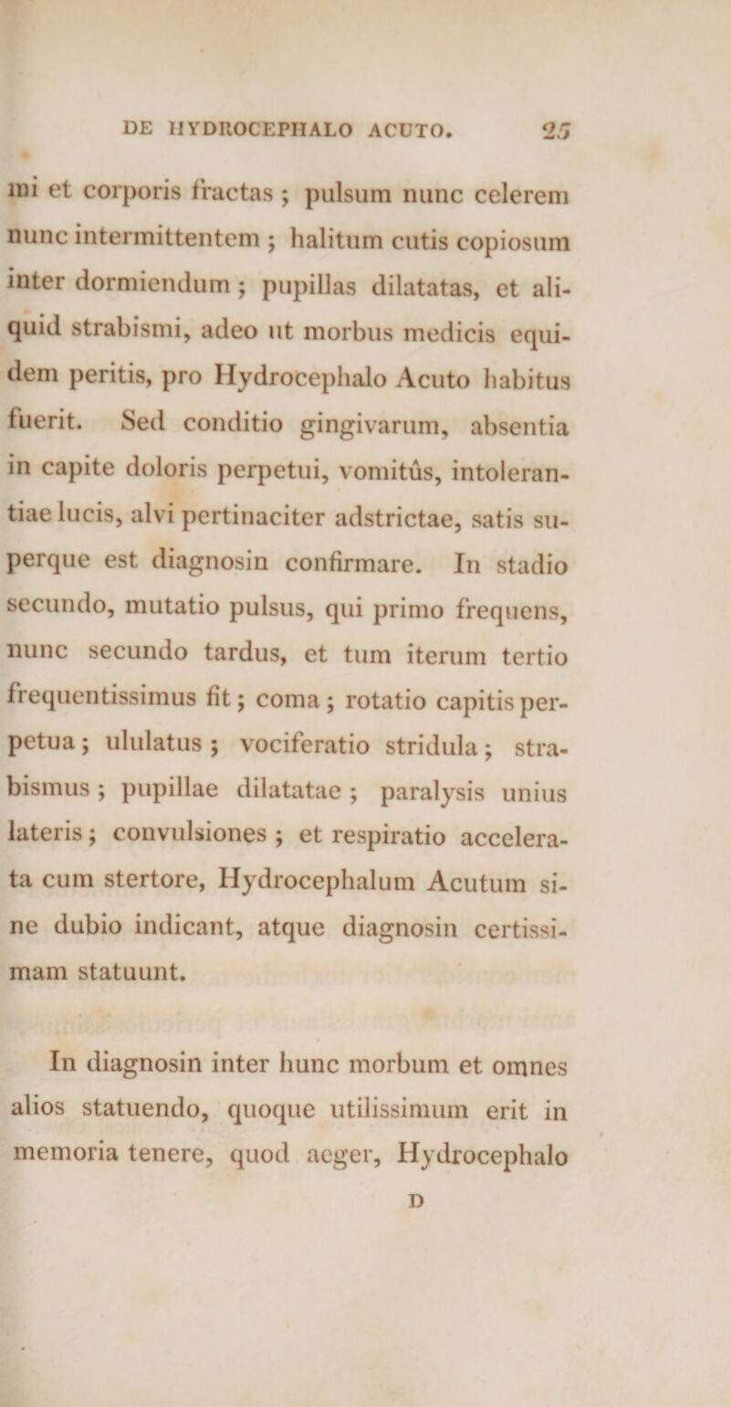 mi et corporis fractas ; pulsum nunc celerem nunc intermittentem ; halitum cutis copiosum inter dormiendum ; pupillas dilatatas, et ali¬ quid strabismi, adeo ut morbus medicis equi¬ dem peritis, pro Hydrocephalo Acuto habitus fuerit. Sed conditio gingivarum, absentia in capite doloris perpetui, vomitus, intoleran¬ tiae lucis, alvi pertinaciter adstrictae, satis su- perque est diagnosin confirmare. In stadio secundo, mutatio pulsus, qui primo frequens, nunc secundo tardus, et tum iterum tertio frequentissimus fit; coma ; rotatio capitis per¬ petua ; ululatus ; vociferatio stridula; stra¬ bismus ; pupillae dilatatae ; paralysis unius lateris; convulsiones ; et respiratio accelera¬ ta cum stertore, Hydrocephalum Acutum si¬ ne dubio indicant, atque diagnosin certissi¬ mam statuunt. In diagnosin inter hunc morbum et omnes alios statuendo, quoque utilissimum erit in memoria tenere, quod aeger, Hydrocephalo D