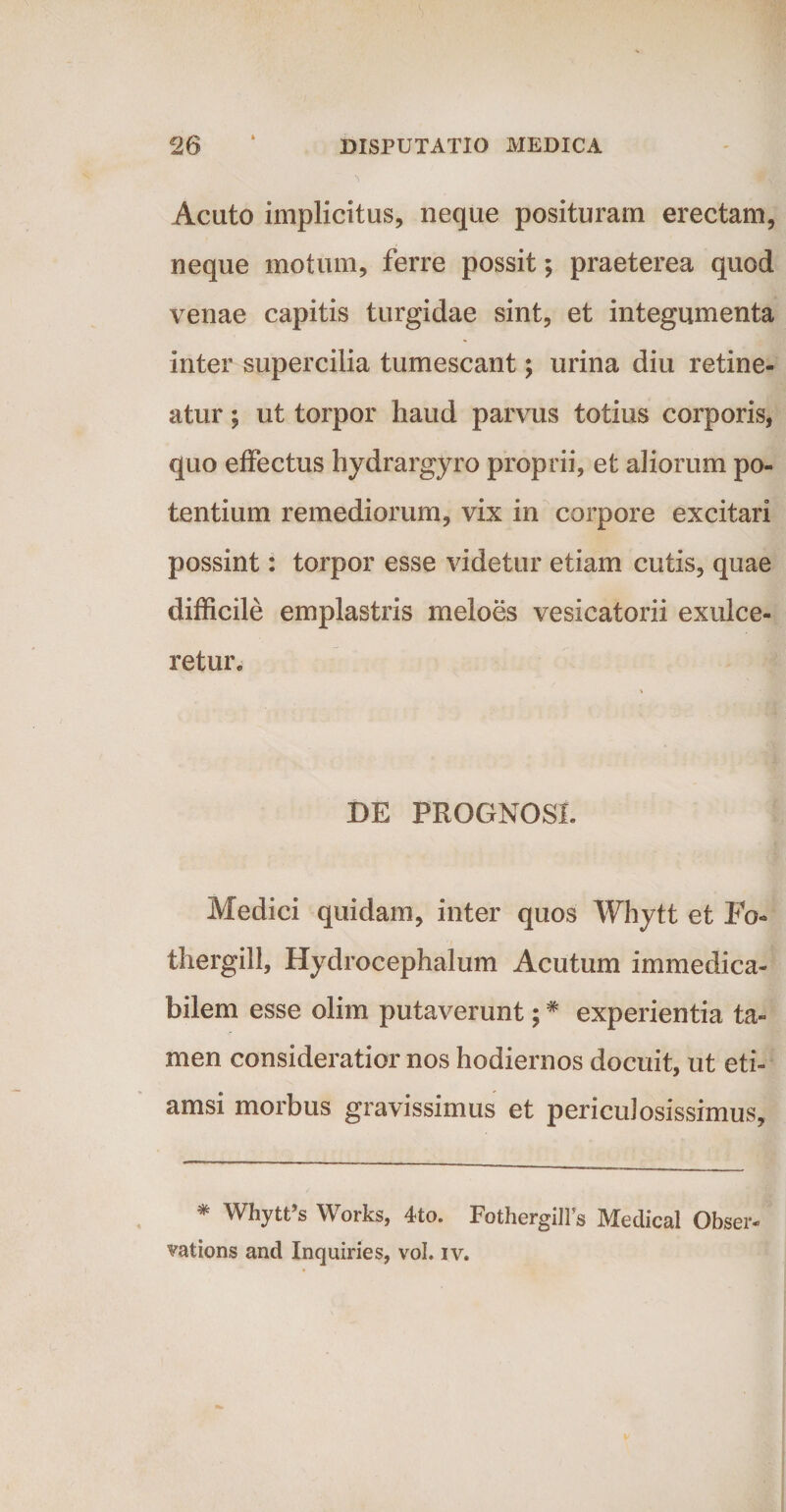 Acuto implicitus, neque posituram erectam, neque motum, ferre possit; praeterea quod venae capitis turgidae sint, et integumenta inter supercilia tumescant; urina diu retine¬ atur ; ut torpor haud parvus totius corporis, quo effectus hydrargyro proprii, et aliorum po¬ tentium remediorum, vix in corpore excitari possint: torpor esse videtur etiam cutis, quae difficile emplastris meloes vesicatorii exulce¬ retur» DE PROGNOSI. Medici quidam, inter quos Whytt et Fo- thergill, Hydrocephalum Acutum immedica¬ bilem esse olim putaverunt;# experientia ta¬ men consideratior nos hodiernos docuit, ut eti¬ amsi morbus gravissimus et pericidosissimus, * Whytfs Works, 4to. FothergilFs Medical Obser- vations and Inquiries, vol. iv.