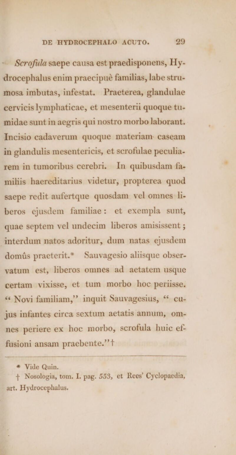 Serofula saepe causa est praedisponens, Hy- drocephalus enim praecipue familias, labe stru¬ mosa imbutas, infestat. Praeterea, glandulae cervicis lymphaticae, et mesenterii quoque tu¬ midae sunt in aegris qui nostro morbo laborant. Incisio cadaverum quoque materiam caseam in glandulis mesentericis, et scrofulae peculia¬ rem in tumoribus cerebri. In quibusdam fa¬ miliis haereditarius videtur, propterea quod saepe redit aufertque quosdam vel omnes li¬ beros ejusdem familiae: et exempla sunt, quae septem vel undecim liberos amisissent; interdum natos adoritur, dum natas ejusdem domus praeterit.* Sauvagesio aliisque obser¬ vatum est, liberos omnes ad aetatem usque certam vixisse, et tum morbo hoc periisse. “ Novi familiam,” inquit Sauvagesius, “ cu¬ jus infantes circa sextum aetatis annum, om¬ nes periere ex hoc morbo, serofula huic ef¬ fusioni ansam praebente.” 1 * Vkle Quin. •j- Nosologia, tom. I. pag. 553, et Rees’ Cyclopaedia, art. Hydrocephalus.
