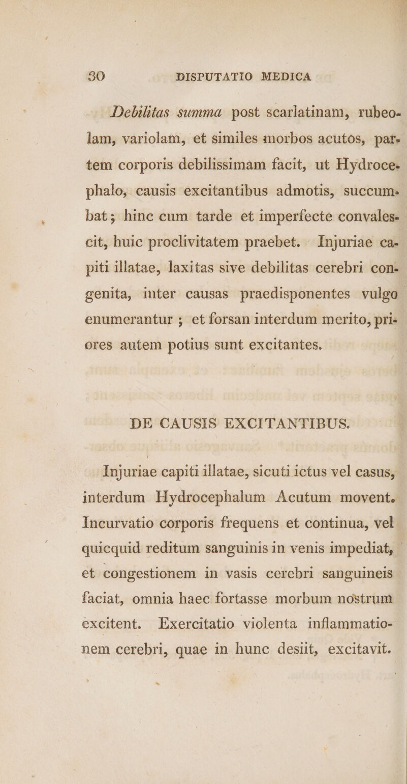 Debilitas summa post scarlatinam, rubeo- lam, variolam, et similes morbos acutos, par* tem corporis debilissimam facit, ut Hydroce- phalo, causis excitantibus admotis, succum¬ bat ; hinc cum tarde et imperfecte convales¬ cit, huic proclivitatem praebet. Injuriae ca¬ piti illatae, laxitas sive debilitas cerebri con¬ genita, inter causas praedisponentes vulgo enumerantur ; et forsan interdum merito, pri¬ ores autem potius sunt excitantes. DE CAUSIS EXCITANTIBUS. . < Injuriae capiti illatae, sicuti ictus vel casus, interdum Hydrocephalum Acutum movent. Incurvatio corporis frequens et continua, vel quicquid reditum sanguinis in venis impediat, et congestionem in vasis cerebri sanguineis faciat, omnia haec fortasse morbum nostrum excitent. Exercitatio violenta inflammatio¬ nem cerebri, quae in hunc desiit, excitavit.