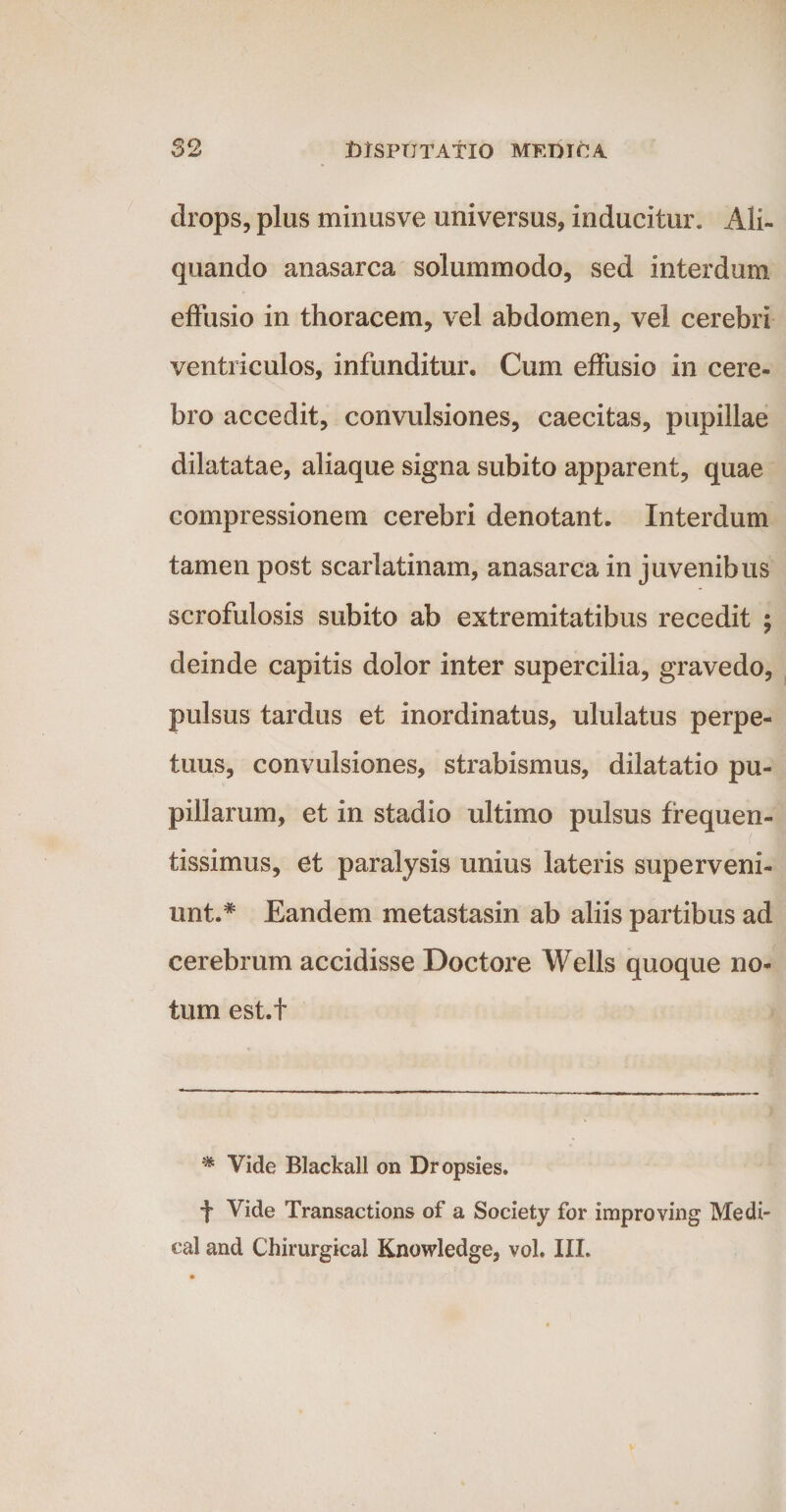 drops, plus minusve universus, inducitur. Ali¬ quando anasarca solummodo, sed interdum effusio in thoracem, vel abdomen, vel cerebri ventriculos, infunditur. Cum effusio in cere¬ bro accedit, convulsiones, caecitas, pupillae dilatatae, aliaque signa subito apparent, quae compressionem cerebri denotant. Interdum tamen post scarlatinam, anasarca in juvenibus scrofulosis subito ab extremitatibus recedit ; deinde capitis dolor inter supercilia, gravedo, pulsus tardus et inordinatus, ululatus perpe¬ tuus, convulsiones, strabismus, dilatatio pu¬ pillarum, et in stadio ultimo pulsus frequen- tissimus, et paralysis unius lateris superveni¬ unt.# Eandem metastasin ab aliis partibus ad cerebrum accidisse Doctore Wells quoque no¬ tum est.f * Vide Blackall on Dropsies. f Vide Transactions of a Society for improving Medi- eal and Chirurgical Knowledge, vol. III.