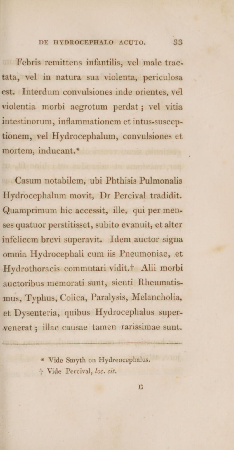Febris remittens infantilis, vel male trac¬ tata, vel in natura sua violenta, periculosa est. Interdum convulsiones inde orientes, vel violentia morbi aegrotum perdat; vel vitia intestinorum, inflammationem et intus-suscep- tionem, vel Hydrocephalum, convulsiones et mortem, inducant.* Casum notabilem, ubi Phthisis Pulmonalis Hydrocephalum movit, I)r Percival tradidit. Quamprimum hic accessit, ille, qui per men¬ ses quatuor perstitisset, subito evanuit, et alter infelicem brevi superavit. Idem auctor signa omnia Hydrocephali cum iis Pneumoniae, et Hydrothoracis commutari vidit.t Alii morbi auctoribus memorati sunt, sicuti Rheumatis¬ mus, Typhus, Colica, Paralysis, Melancholia, et Dysenteria, quibus Hydrocephalus super¬ venerat *, illae causae tamen rarissimae sunt. * Vide Smyth on Hydrencephalus. f Vide Percival, loc. cit. E