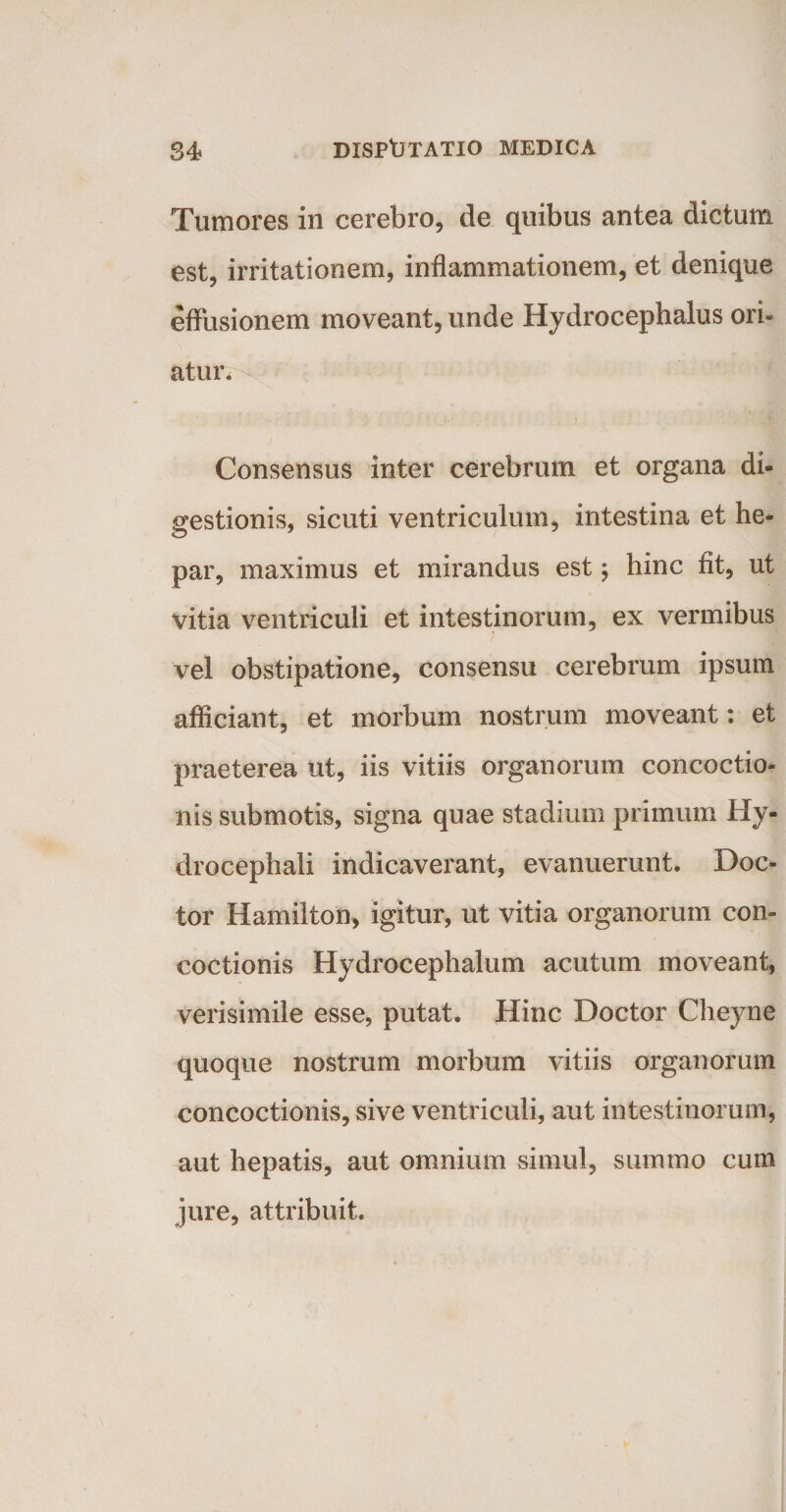 Tumores in cerebro, de quibus antea dictum est, irritationem, inflammationem, et denique effusionem moveant, unde Hydrocephalus ori- atur. Consensus inter cerebrum et organa di¬ gestionis, sicuti ventriculum, intestina et he¬ par, maximus et mirandus est; hinc fit, ut vitia ventriculi et intestinorum, ex vermibus vel obstipatione, consensu cerebrum ipsum afficiant, et morbum nostrum moveant: et praeterea ut, iis vitiis organorum concoctio¬ nis submotis, signa quae stadium primum Hy- drocephali indicaverant, evanuerunt. Doc- tor Hamilton, igitur, ut vitia organorum con¬ coctionis Hydrocephalum acutum moveant, verisimile esse, putat. Hinc Doctor Cheyne quoque nostrum morbum vitiis organorum concoctionis, sive ventriculi, aut intestinorum, aut hepatis, aut omnium simul, summo cum jure, attribuit.