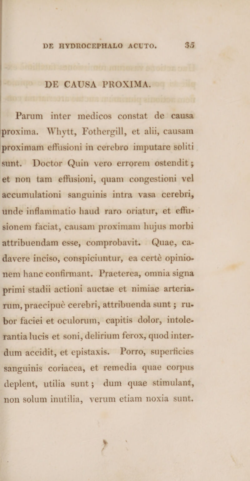 DE CAUSA PROXIMA. Parum inter medicos constat de causa iproxima. Whytt, Fothergill, et alii, causam proximam effusioni in cerebro imputare soliti sunt. Doctor Quin vero errorem ostendit; et non tam effusioni, quam congestioni vel accumulationi sanguinis intra vasa cerebri, unde inflammatio haud raro oriatur, et effu¬ sionem faciat, causam proximam hujus morbi attribuendam esse, comprobavit. Quae, ca¬ davere inciso, conspiciuntur, ea certe opinio¬ nem hanc confirmant. Praeterea, omnia signa primi stadii actioni auctae et nimiae arteria¬ rum, praecipue cerebri, attribuenda sunt; ru¬ bor faciei et oculorum, capitis dolor, intole¬ rantia lucis et soni, delirium ferox, quod inter¬ dum accidit, et epistaxis. Porro, superficies sanguinis coriacea, et remedia quae corpus deplent, utilia sunt; dum quae stimulant, non solum inutilia, verum etiam noxia sunt.