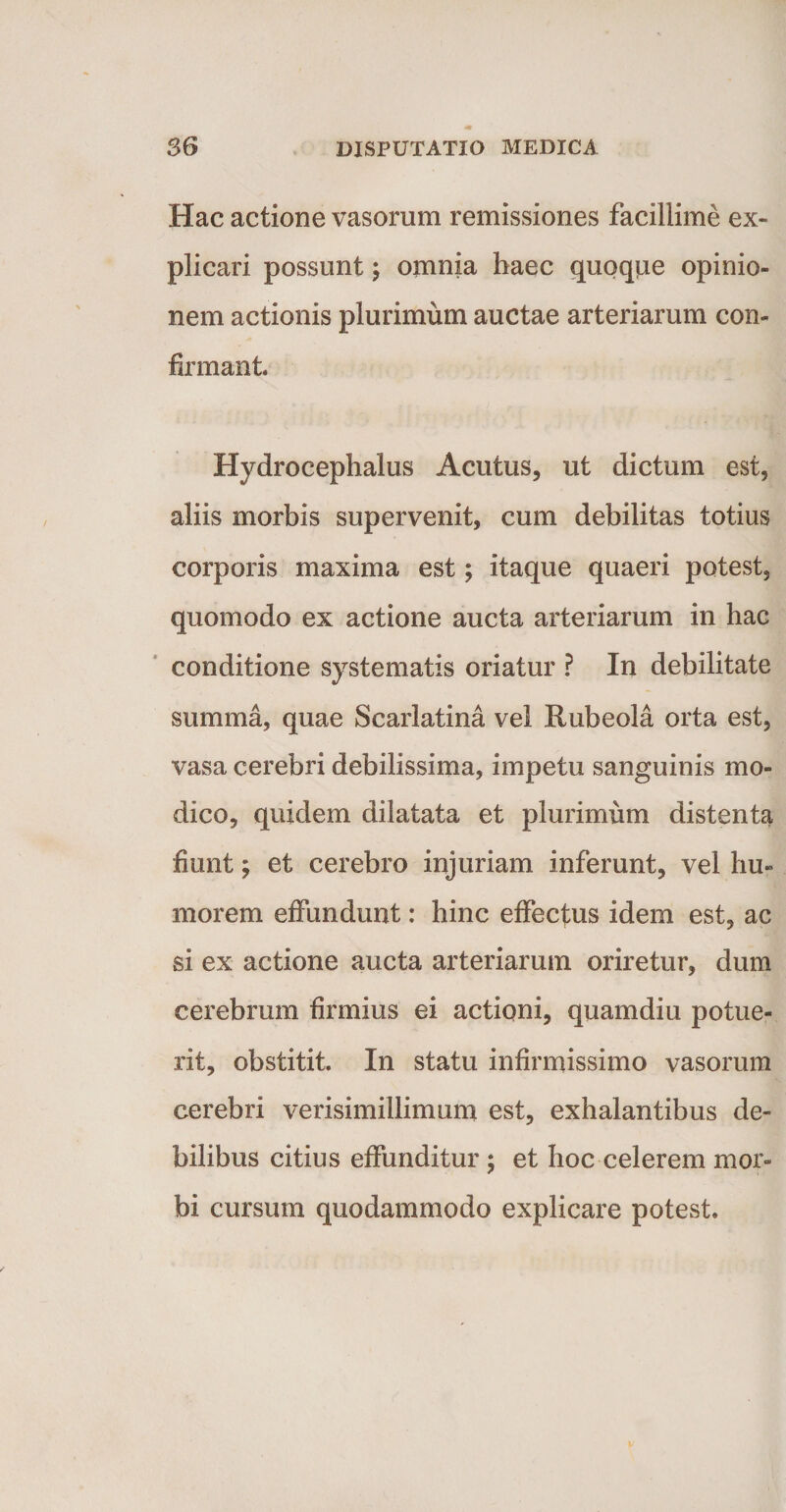 Hac actione vasorum remissiones facillime ex¬ plicari possunt; omnia haec quoque opinio¬ nem actionis plurimum auctae arteriarum con¬ firmant Hydrocephalus Acutus, ut dictum est, aliis morbis supervenit, cum debilitas totius corporis maxima est; itaque quaeri potest, quomodo ex actione aucta arteriarum in hac conditione systematis oriatur ? In debilitate summa, quae Scarlatina vel Rubeola orta est, vasa cerebri debilissima, impetu sanguinis mo¬ dico, quidem dilatata et plurimum distenta fiunt; et cerebro injuriam inferunt, vel hu¬ morem effundunt: hinc effectus idem est, ac si ex actione aucta arteriarum oriretur, dum cerebrum firmius ei actioni, quamdiu potue¬ rit, obstitit. In statu infirmissimo vasorum cerebri verisimillimum est, exhalantibus de¬ bilibus citius effunditur ; et hoc celerem mor¬ bi cursum quodammodo explicare potest.