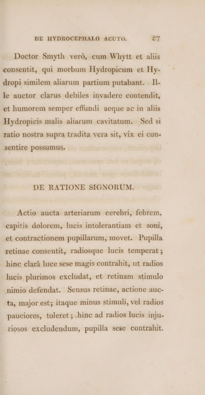 Doctor Smyth vero, cum Whytt et aliis consentit, qui morbum Hydropicum et Hy¬ dropi similem aliarum partium putabant. Il¬ le auctor clarus debiles invadere contendit, et humorem semper effundi aeque ac in aliis Hydropicis malis aliarum cavitatum. Sed si ratio nostra supra tradita vera sit, vix ei con¬ sentire possumus. 1)E RATIONE SIGNORUM. Actio aucta arteriarum cerebri, febrem, capitis dolorem, lucis intolerantiam et soni, et contractionem pupillarum, movet. Pupilla retinae consentit, radiosque lucis temperat; hinc clara luce sese magis contrahit, ut radios lucis plurimos excludat, et retinam stimulo nimio defendat. Sensus retinae, actione auc¬ ta, major est; itaque minus stimuli, vel radios pauciores, toleret; hinc ad radios lucis inju¬ riosos excludendum, pupilla sese contrahit.