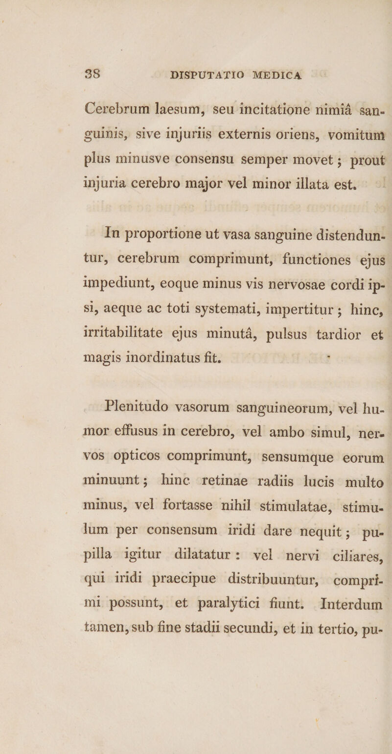 Cerebrum laesum, seu incitatione nimia san¬ guinis, sive injuriis externis oriens, vomitum plus minusve consensu semper movet; prout injuria cerebro major vel minor illata est. In proportione ut vasa sanguine distendun¬ tur, cerebrum comprimunt, functiones ejus impediunt, eoque minus vis nervosae cordi ip¬ si, aeque ac toti systemati, impertitur ; hinc, irritabilitate ejus minuta, pulsus tardior et magis inordinatus fit. Plenitudo vasorum sanguineorum, vel hu¬ mor effusus in cerebro, vel ambo simul, ner¬ vos opticos comprimunt, sensumque eorum minuunt; hinc retinae radiis lucis multo minus, vel fortasse nihil stimulatae, stimu¬ lum per consensum iridi dare nequit; pu¬ pilla igitur dilatatur : vel nervi ciliares, qui iridi praecipue distribuuntur, compri¬ mi possunt, et paralytici fiunt. Interdum tamen, sub fine stadii secundi, et in tertio, pu-