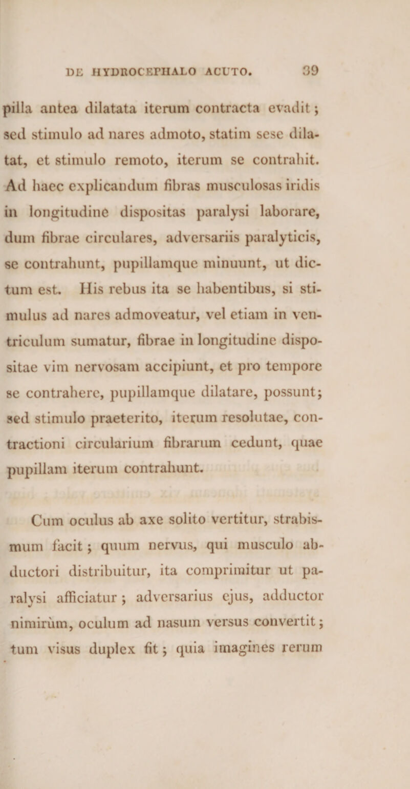 pilla antea dilatata iterum contracta evadit; sed stimulo ad nares admoto, statim sese dila¬ tat, et stimulo remoto, iterum se contrahit. Ad haec explicandum fibras musculosas iridis in longitudine dispositas paralysi laborare, dum fibrae circulares, adversariis paralyticis, se contrahunt, pupillamque minuunt, ut dic¬ tum est. His rebus ita se habentibus, si sti¬ mulus ad nares admoveatur, vel etiam in ven¬ triculum sumatur, fibrae in longitudine dispo¬ sitae vim nervosam accipiunt, et pro tempore se contrahere, pupillamque dilatare, possunt; sed stimulo praeterito, iterum resolutae, con¬ tractioni circularium fibrarum cedunt, quae pupillam iterum contrahunt. Cum oculus ab axe solito vertitur, strabis¬ mum facit ; quum nervus, qui musculo ab¬ ductori distribuitur, ita comprimitur ut pa¬ ralysi afficiatur ; adversarius ejus, adductor nimirum, oculum ad nasum versus convertit; tuni visus duplex fit; quia imagines rerum