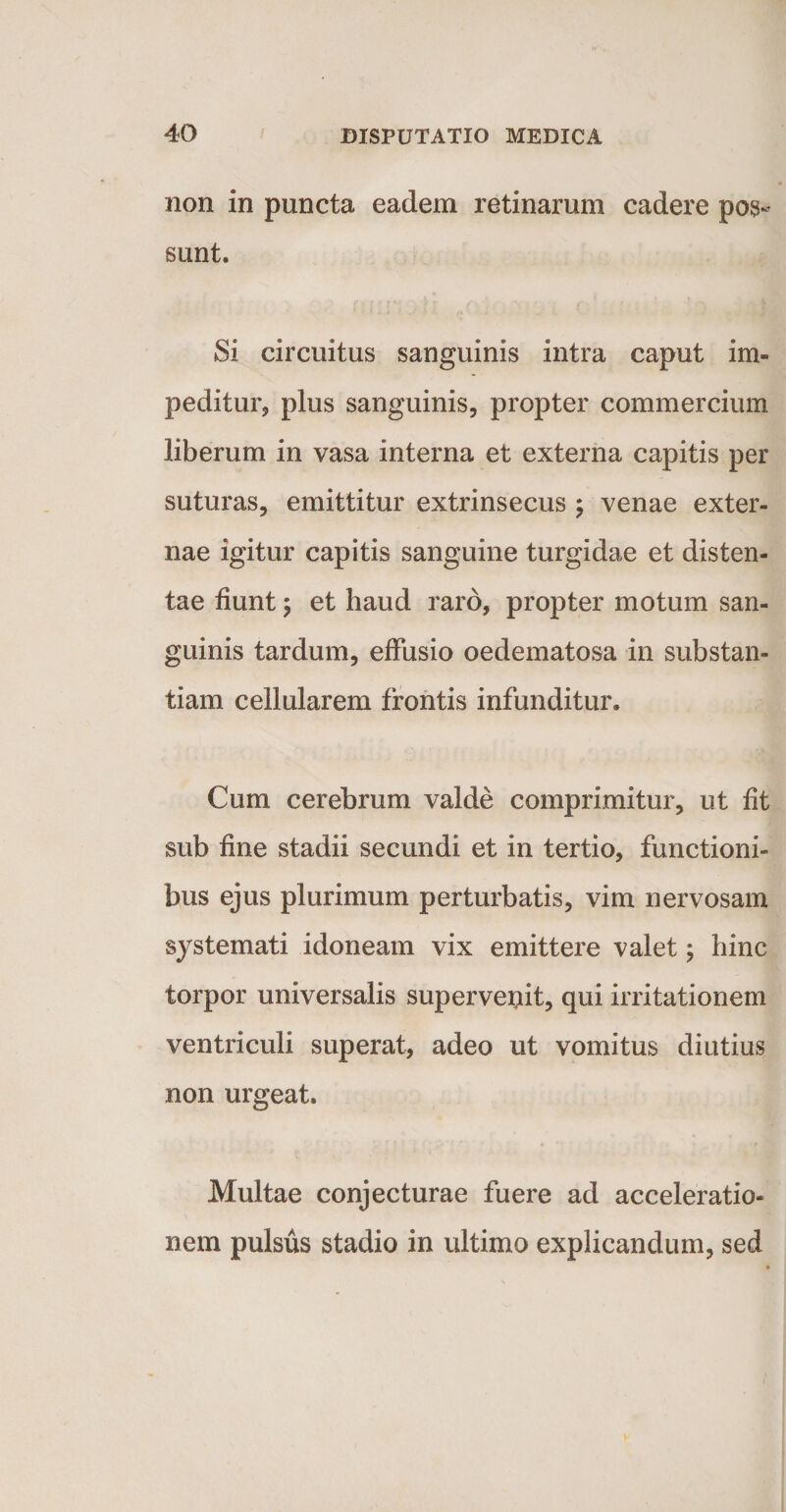 non in puncta eadem retinarum cadere pos¬ sunt. Si circuitus sanguinis intra caput im¬ peditur, plus sanguinis, propter commercium liberum in vasa interna et externa capitis per suturas, emittitur extrinsecus ; venae exter¬ nae igitur capitis sanguine turgidae et disten¬ tae fiunt; et haud raro, propter motum san¬ guinis tardum, effusio oedematosa in substan¬ tiam cellularem frontis infunditur. Cum cerebrum valde comprimitur, ut fit sub fine stadii secundi et in tertio, functioni¬ bus ejus plurimum perturbatis, vim nervosam systemati idoneam vix emittere valet; hinc torpor universalis supervenit, qui irritationem ventriculi superat, adeo ut vomitus diutius non urgeat. Multae conjecturae fuere ad acceleratio¬ nem pulsus stadio in ultimo explicandum, sed