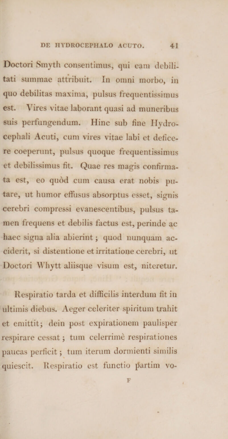 Doctori Smyth consentimus, qui eam debili¬ tati summae attribuit. In omni morbo, in quo debilitas maxima, pulsus frequentissiinus est. Vires vitae laborant quasi ad muneribus suis perfungendum. Hinc sub fine Hydro- cephali Acuti, cum vires vitae labi et defice¬ re coeperunt, pulsus quoque frequentissimus et debilissimus fit. Quae res magis confirma¬ ta est, eo quod cum causa erat nobis pu¬ tare, ut humor effusus absorptus esset, signis cerebri compressi evanescentibus, pulsus ta¬ men frequens et debilis factus est, perinde ac haec signa alia abierint; quod nunquam ac¬ ciderit, si distentione et irritatione cerebri, ut Doctori Whytt aliisque visum est, niteretur. Respiratio tarda et difficilis interdum fit in ultimis diebus. Aeger celeriter spiritum trahit et emittit; dein post expilationem paulisper respirare cessat; tum celerrime respirationes paucas perficit; tum iterum dormienti similis quiescit. Respiratio est functio partim vo- F