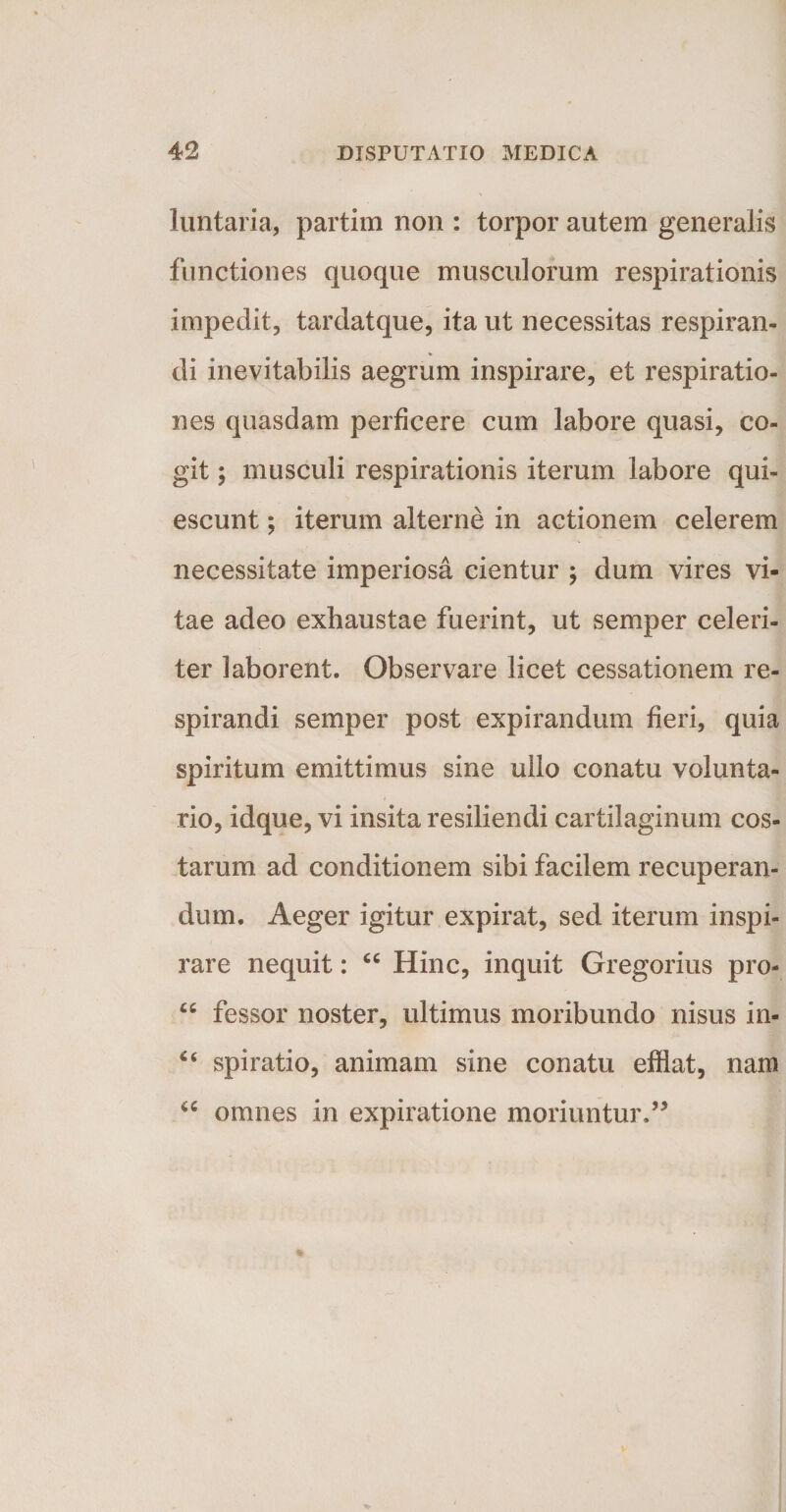 luntaria, partim non : torpor autem generalis functiones quoque musculorum respirationis impedit, tardatque, ita ut necessitas respiran¬ di inevitabilis aegrum inspirare, et respiratio¬ nes quasdam perficere cum labore quasi, co¬ git ; musculi respirationis iterum labore qui¬ escunt ; iterum alterne in actionem celerem necessitate imperiosa cientur ; dum vires vi¬ tae adeo exhaustae fuerint, ut semper celeri¬ ter laborent. Observare licet cessationem re¬ spirandi semper post expirandum fieri, quia spiritum emittimus sine ullo conatu volunta¬ rio, idque, vi insita resiliendi cartilaginum cos¬ tarum ad conditionem sibi facilem recuperan¬ dum. Aeger igitur expirat, sed iterum inspi¬ rare nequit: “ Hinc, inquit Gregorius pro- “ fessor noster, ultimus moribundo nisus in- u spiratio, animam sine conatu efflat, nam a omnes in expiratione moriuntur.”