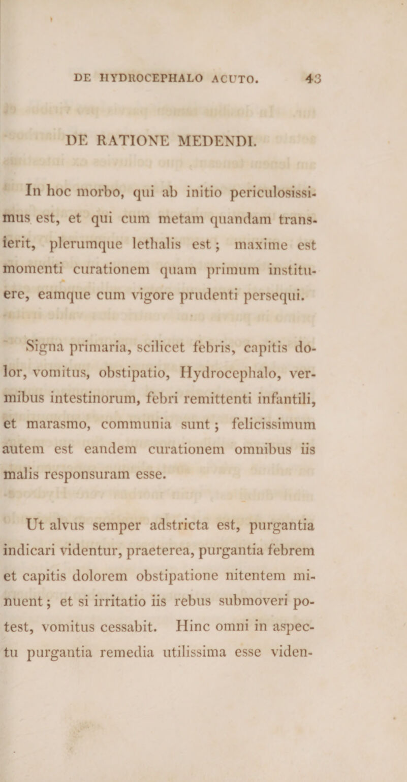 DE RATIONE MEDENDI. In hoc morbo, qui ab initio periculosissi¬ mus est, et qui cum metam quandam trans¬ ierit, plerumque lethalis est; maxime est momenti curationem quam primum institu- ere, eamque cum vigore prudenti persequi. Signa primaria, scilicet febris, capitis do¬ lor, vomitus, obstipatio, Ilydrocephalo, ver¬ mibus intestinorum, febri remittenti infantili, et marasmo, communia sunt; felicissimum autem est eandem curationem omnibus iis malis responsuram esse. Ut alvus semper adstricta est, purgantia indicari videntur, praeterea, purgantia febrem et capitis dolorem obstipatione nitentem mi¬ nuent ; et si irritatio iis rebus submoveri po¬ test, vomitus cessabit. Hinc omni in aspec¬ tu purgantia remedia utilissima esse viden-