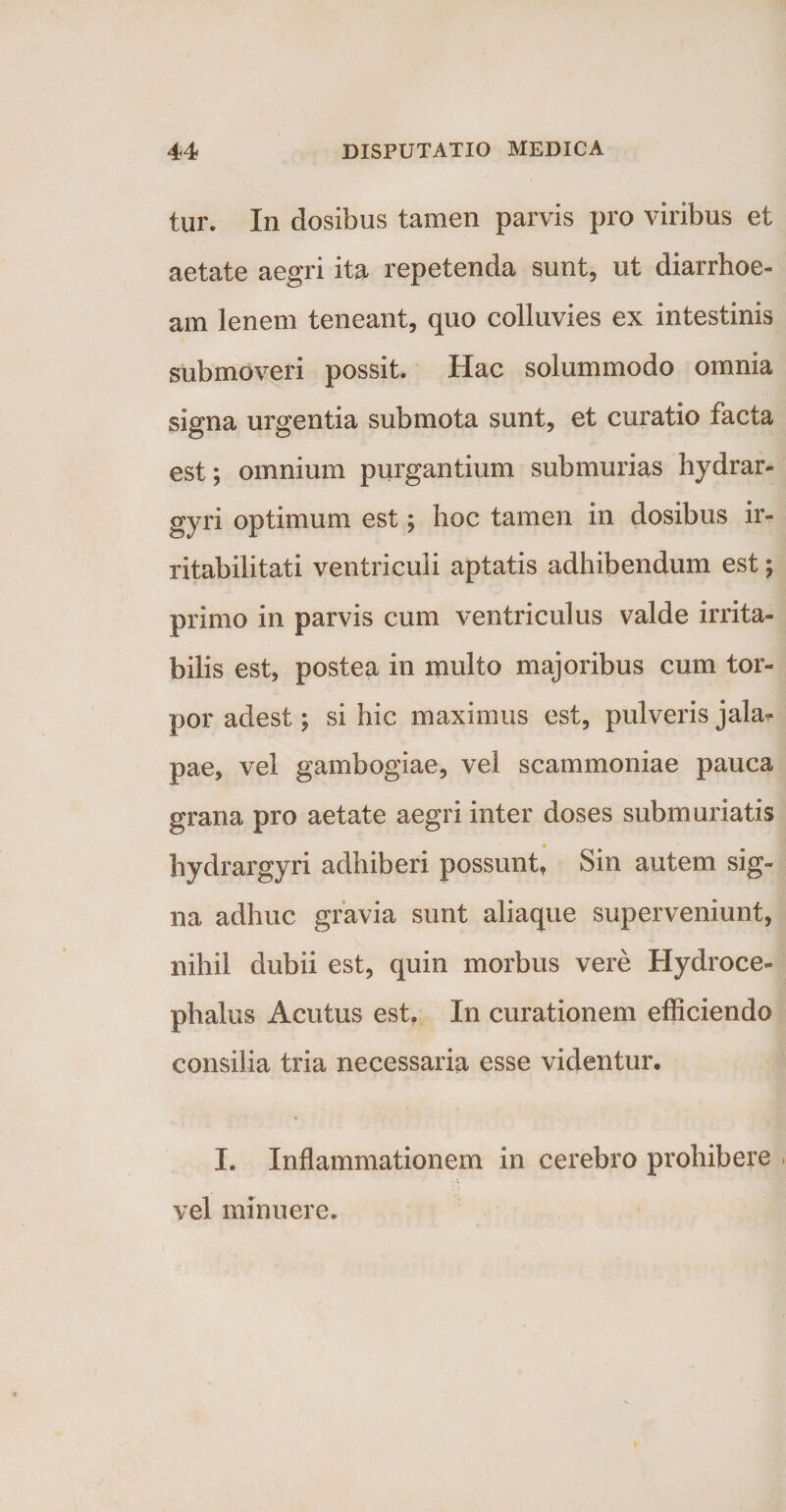 tur. In dosibus tamen parvis pro viribus et aetate aegri ita repetenda sunt, ut diarrhoe¬ am lenem teneant, quo colluvies ex intestinis submoveri possit. Hac solummodo omnia signa urgentia submota sunt, et curatio facta est; omnium purgantium sub murias hydrar- gyri optimum est; hoc tamen in dosibus ir¬ ritabilitati ventriculi aptatis adhibendum est; primo in parvis cum ventriculus valde irrita¬ bilis est, postea in multo majoribus cum tor¬ por adest; si hic maximus est, pulveris jahu pae, vel gambogiae, vel scammoniae pauca grana pro aetate aegri inter doses submuriatis hydrargyri adhiberi possunt. Sin autem sig¬ na adhuc gravia sunt aliaque superveniunt, nihil dubii est, quin morbus vere Hydroce- phalus Acutus est. In curationem efficiendo consilia tria necessaria esse videntur. I. Inflammationem in cerebro prohibere . -i vel minuere.