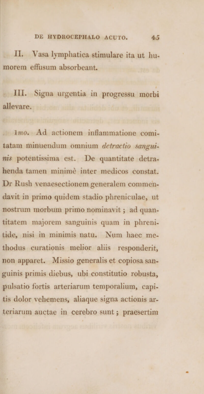 II. V asa lymphatica stimulare ita ut hu¬ morem effusum absorbeant # III. Signa urgentia in progressu morbi allevare. Imo. Ad actionem inflammatione comi¬ tatam minuendum omnium detractio sangui- nis potentissima est. De quantitate detra¬ henda tamen minime inter medicos constat. Dr Rush venaesectionem generalem commen¬ davit in primo quidem stadio phreniculae, ut nostrum morbum primo nominavit; ad quan¬ titatem majorem sanguinis quam in phreni¬ tide, nisi in minimis natu. Num haec me¬ thodus curationis melior aliis responderit, non apparet. Missio generalis et copiosa san¬ guinis primis diebus, ubi constitutio robusta, pulsatio fortis arteriarum temporalium, capi¬ tis dolor vehemens, aliaque signa actionis ar¬ teriarum auctae in cerebro sunt; praesertim