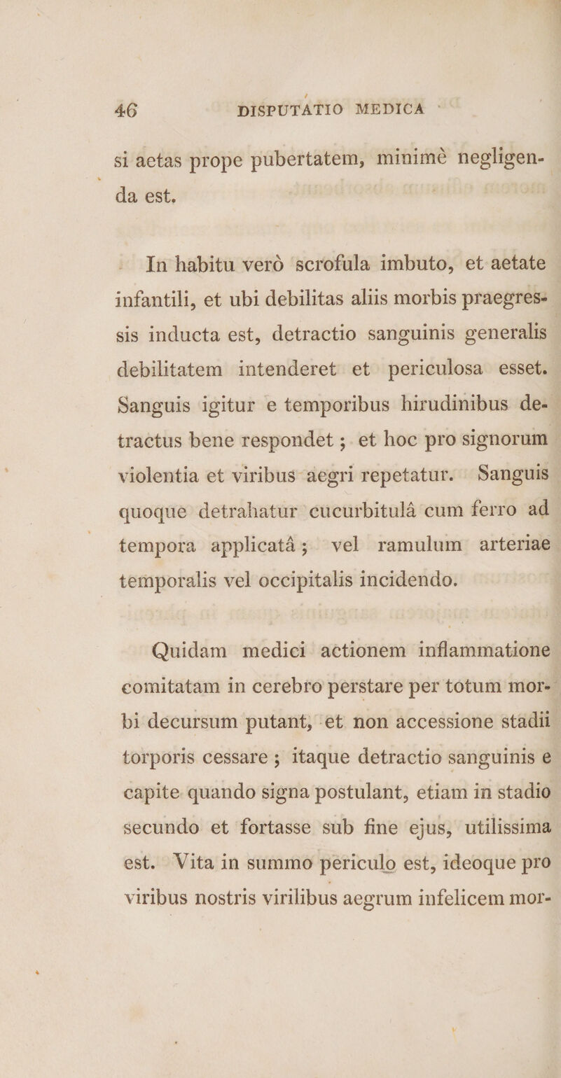 si aetas prope pubertatem, minime negligen- da est. In habitu vero scrofula imbuto, et aetate infantili, et ubi debilitas aliis morbis praegres¬ sis inducta est, detractio sanguinis generalis debilitatem intenderet et periculosa esset. Sanguis igitur e temporibus hirudinibus de¬ tractus bene respondet; et hoc pro signorum violentia et viribus aegri repetatur. Sanguis quoque detrahatur cucurbitula cum ferro ad tempora applicata; vel ramulum arteriae temporalis vel occipitalis incidendo. Quidam medici actionem inflammatione comitatam in cerebro perstare per totum mor¬ bi decursum putant, et non accessione stadii torporis cessare ; itaque detractio sanguinis e capite quando signa postulant, etiam in stadio secundo et fortasse sub fine ejus, utilissima est. Vita in summo periculo est, ideoque pro viribus nostris virilibus aegrum infelicem mor-