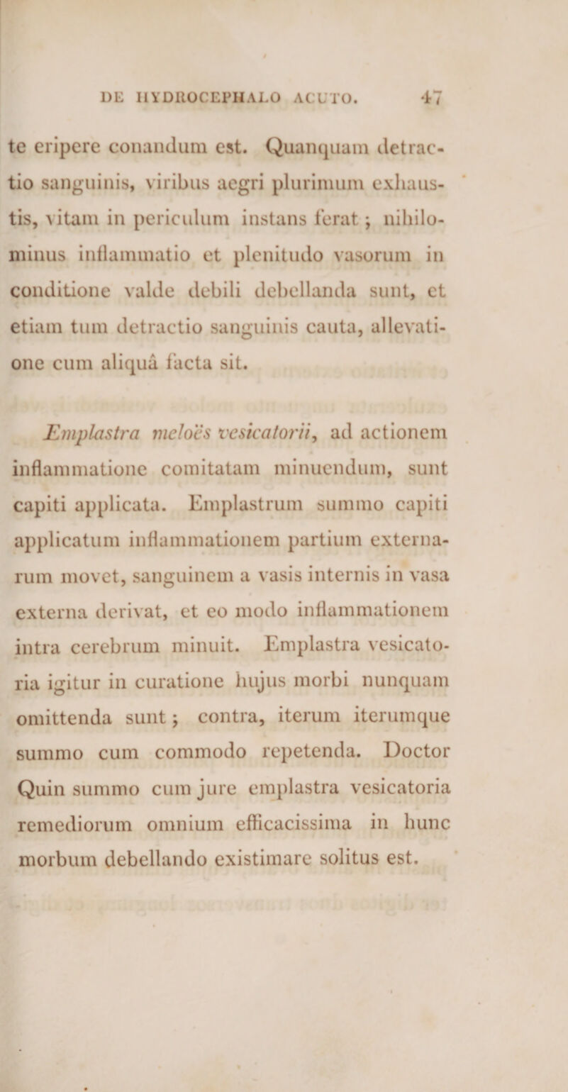 te eripere conandum est. Quampiam detrac¬ tio sanguinis, viribus aegri plurimum exhaus¬ tis, vitam in periculum instans ferat \ nihilo¬ minus inflammatio et plenitudo vasorum in conditione valde debili debellanda sunt, et etiam tum detractio sanguinis cauta, allevati¬ one cum aliqua facta sit. Emplastra meloes vcsicatorii, ad actionem inflammatione comitatam minuendum, sunt capiti applicata. Emplastrum summo capiti applicatum inflammationem partium externa¬ rum movet, sanguinem a vasis internis in vasa externa derivat, et eo modo inflammationem intra cerebrum minuit. Emplastra vesicato- ria igitur in curatione hujus morbi nunquam omittenda sunt; contra, iterum iterumque summo cum commodo repetenda. Doctor Quin summo cum jure emplastra vesicatoria remediorum omnium efficacissima in hunc morbum debellando existimare solitus est.