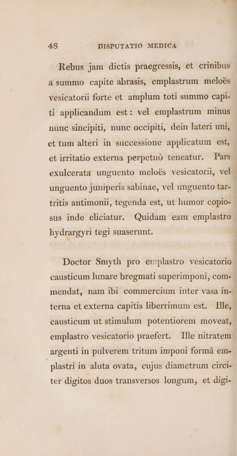 Rebus jam dictis praegressis, et crinibus a summo capite abrasis, emplastrum meloes vesicatorii forte et amplum toti summo capi¬ ti applicandum est: vel emplastrum minus . nunc sincipiti, nunc occipiti, dein lateri uni, et tum alteri in successione applicatum est, et irritatio externa perpetuo teneatur. Pars exulcerata unguento meloes vesicatorii, vel unguento juniperis sabinae, vel unguento tar- tritis antimonii, tegenda est, ut humor copio¬ sus inde eliciatur. Quidam eam emplastro hydrargyri tegi suaserunt. Doctor Smyth pro emplastro vesicatorio causticum lunare bregmati superimponi, com¬ mendat, nam ibi commercium inter vasa in¬ terna et externa capitis liberrimum est. Ille, causticum ut stimulum potentiorem moveat, emplastro vesicatorio praefert. Ille nitratem argenti in pulverem tritum imponi forma em¬ plastri in aluta ovata, cujus diametrum circi¬ ter digitos duos transversos longum, et digi-
