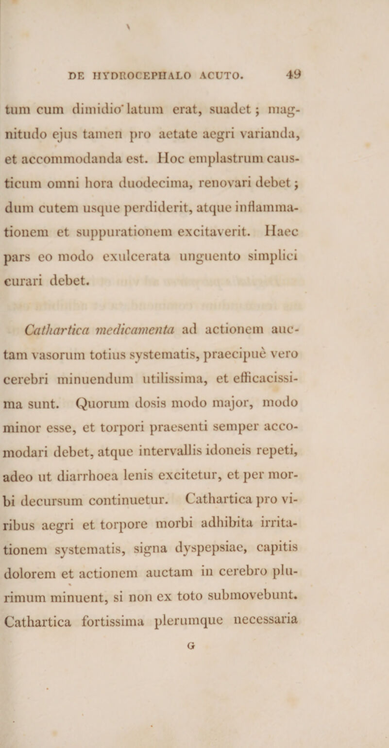 \ DE IIYDROCEPIIALO ACUTO. 49 tum cum dimidio*latum erat, suadet; mag¬ nitudo ejus tamen pro aetate aegri varianda, et accommodanda est. Hoc emplastrum caus¬ ticum omni hora duodecima, renovari debet; dum cutem usque perdiderit, atque inflamma¬ tionem et suppurationem excitaverit. Haec pars eo modo exulcerata unguento simplici curari debet. Cathartica medicamenta ad actionem auc¬ tam vasorum totius systematis, praecipue vero cerebri minuendum utilissima, et efhcacissi- ma sunt. Quorum dosis modo major, modo minor esse, et torpori praesenti semper acco- modari debet, atque intervallis idoneis repeti, adeo ut diarrhoea lenis excitetur, et per mor¬ bi decursum continuetur. Cathartica pro vi¬ ribus aegri et torpore morbi adhibita irrita¬ tionem systematis, signa dyspepsiae, capitis dolorem et actionem auctam in cerebro plu- % rimum minuent, si non ex toto submovebunt. Cathartica fortissima plerumque necessaria G