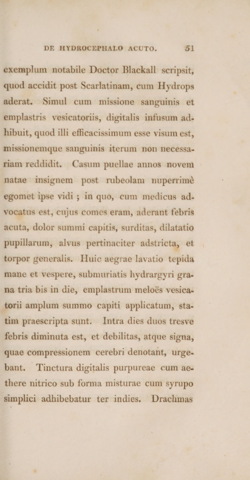 exemplum notabile Doctor Blackall scripsit, quod accidit post Scarlatinam, cum Hydrops aderat. Simul cum missione sanguinis et emplastris vesicatoriis, digitalis infusum ad¬ hibuit, quod illi efficacissimum esse visum est, missionemque sanguinis iterum non necessa¬ riam reddidit. Casum puellae annos novem natae insignem post rubeolam nuperrime egomet ipse vidi ; in quo, cum medicus ad¬ vocatus est, cujus comes eram, aderant febris acuta, dolor summi capitis, surditas, dilatatio pupillarum, alvus pertinaciter adstricta, et torpor generalis. Iluic aegrae lavatio tepida mane et vespere, submuriatis hydrargyri gra¬ na tria bis in die, emplastrum meloes vesica- torii amplum summo capiti applicatum, sta- tim praescripta sunt. Intra dies duos tresve febris diminuta est, et debilitas, atque signa, quae compressionem cerebri denotant, urge¬ bant. Tinctura digitalis purpureae cum ae¬ there nitrico sub forma misturae cum syrupo simplici adhibebatur ter indies. Drachmas