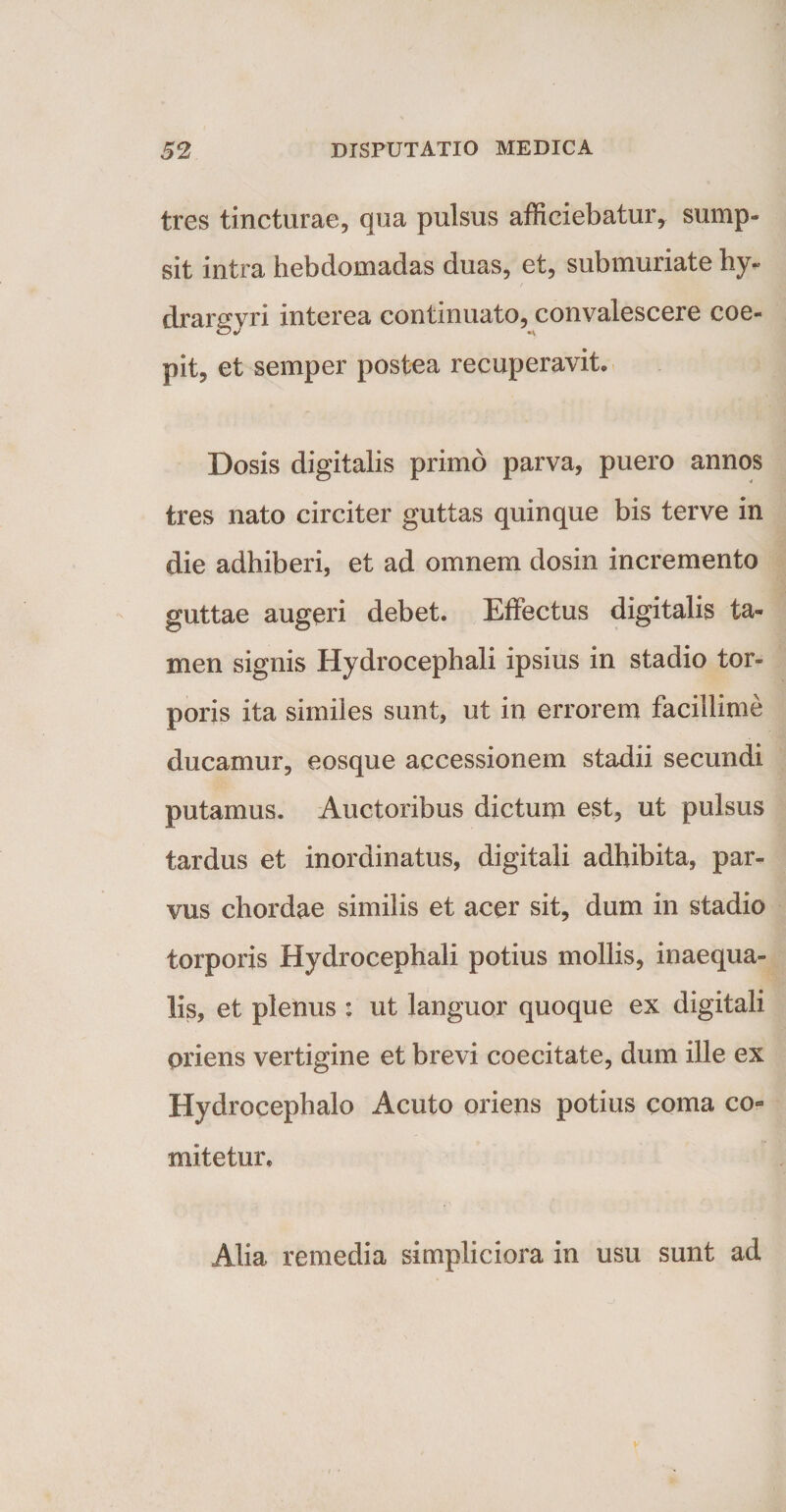 tres tincturae, qua pulsus afficiebatur* sump¬ sit intra hebdomadas duas, et, submuriate hy- drargyri interea continuato, convalescere coe¬ pit, et semper postea recuperavit» Dosis digitalis primo parva, puero annos tres nato circiter guttas quinque bis terve in die adhiberi, et ad omnem dosin incremento guttae augeri debet. Effectus digitalis ta¬ men signis Hydrocephali ipsius in stadio tor¬ poris ita similes sunt, ut in errorem facillime ducamur, eosque accessionem stadii secundi putamus. Auctoribus dictum est, ut pulsus tardus et inordinatus, digitali adhibita, par¬ vus chordae similis et acer sit, dum in stadio torporis Hydrocephali potius mollis, inaequa¬ lis, et plenus : ut languor quoque ex digitali oriens vertigine et brevi coecitate, dum ille ex Hydrocephalo Acuto oriens potius coma co¬ mitetur» Alia remedia simpliciora in usu sunt ad