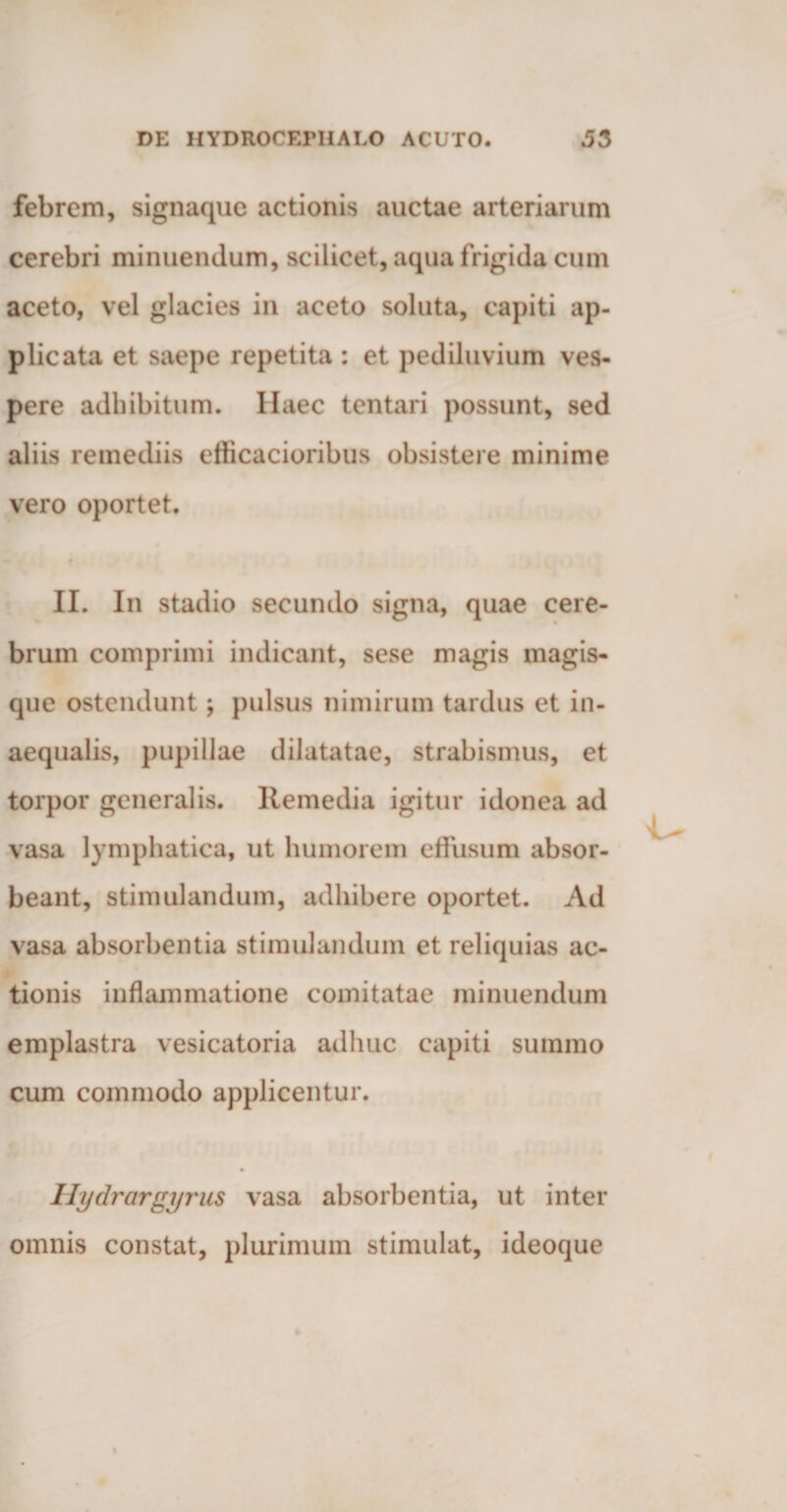 febrem, signaque actionis auctae arteriarum cerebri minuendum, scilicet, aqua frigida cum aceto, vel glacies in aceto soluta, capiti ap¬ plicata et saepe repetita : et pediluvium ves¬ pere adbibitum. Haec tentari possunt, sed aliis remediis efficacioribus obsistere minime vero oportet. II. In stadio secundo signa, quae cere¬ brum comprimi indicant, sese magis magis¬ que ostendunt; pulsus nimirum tardus et in¬ aequalis, pupillae dilatatae, strabismus, et torpor generalis. Remedia igitur idonea ad vasa lymphatica, ut humorem effusum absor¬ beant, stimulandum, adhibere oportet. Ad vasa absorbentia stimulandum et reliquias ac¬ tionis inflammatione comitatae minuendum emplastra vesicatoria adhuc capiti summo cum commodo applicentur. Hydrargyrus vasa absorbentia, ut inter omnis constat, plurimum stimulat, ideoque