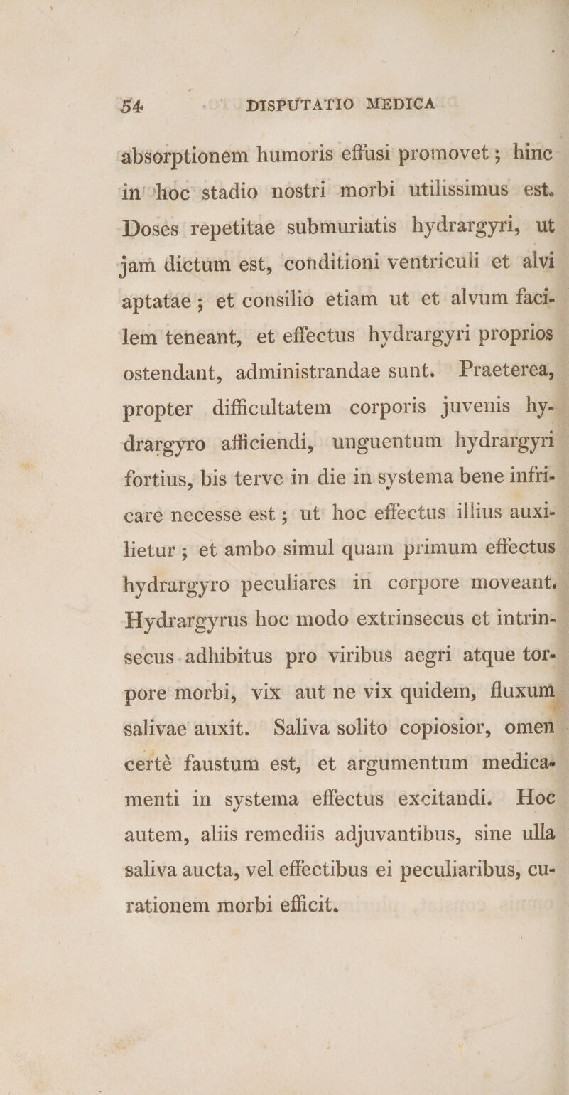 absorptionem humoris effusi promovet; hinc in hoc stadio nostri morbi utilissimus est Doses repetitae submuriatis hydrargyri, ut jam dictum est, conditioni ventriculi et alvi aptatae ; et consilio etiam ut et alvum faci- lem teneant, et effectus hydrargyri proprios ostendant, administrandae sunt. Praeterea, propter difficultatem corporis juvenis hy- drargyro afficiendi, unguentum hydrargyri fortius, bis terve in die in systema bene infri¬ care necesse est; ut hoc effectus illius auxi- lietur; et ambo simul quam primum effectus hydrargyro peculiares in corpore moveant* Hydrargyrus hoc modo extrinsecus et intrin¬ secus adhibitus pro viribus aegri atque tor¬ pore morbi, vix aut ne vix quidem, fluxum salivae auxit. Saliva solito copiosior, omen certe faustum est, et argumentum medica¬ menti in systema effectus excitandi. Hoc autem, aliis remediis adjuvantibus, sine ulla saliva aucta, vel effectibus ei peculiaribus, cu¬ rationem morbi efficit.