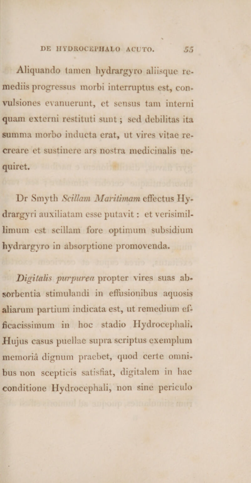 Aliquando lamen hydrargyro aliisque re¬ mediis progressus morbi interruptus est, con¬ vulsiones evanuerunt, et sensus tam interni quam externi restituti sunt; sed debilitas ita summa morbo inducta erat, ut vires vitae re¬ creare et sustinere ars nostra medicinalis ne¬ quiret. Dr Smyth Scillam Maritimam effectus Ily- drargyri auxiliatam esse putavit: et verisimil- limum est scillam fore optimum subsidium hydrargyro in absorptione promovenda. Digitalis purpurea propter vires suas ab¬ sorbentia stimulandi in effusionibus aquosis aliarum partium indicata est, ut remedium ef- ficacissimum in hoc stadio Hydrocephali* Hujus casus puellae supra scriptus exemplum memoria dignum praebet, quod certe omni¬ bus non scepticis satisfiat, digitalem in hac conditione Hydrocephali, non sine periculo